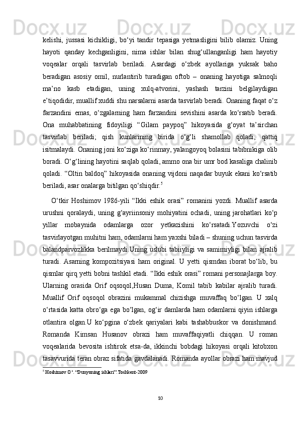 kelishi,   jussasi   kichikligi,   bo‘yi   tandir   tepasiga   yetmasligini   bilib   olamiz.   Uning
hayoti   qanday   kechganligini,   nima   ishlar   bilan   shug‘ullanganligi   ham   hayotiy
voqealar   orqali   tasvirlab   beriladi.   Asardagi   o‘zbek   ayollariga   yuksak   baho
beradigan   asosiy   omil,   nurlantirib   turadigan   oftob   –   onaning   hayotiga   salmoqli
ma’no   kasb   etadigan,   uning   xulq-atvorini,   yashash   tarzini   belgilaydigan
e’tiqodidir, muallif xuddi shu narsalarni asarda tasvirlab beradi. Onaning faqat o‘z
farzandini   emas,   o‘zgalarning   ham   farzandini   sevishini   asarda   ko‘rsatib   beradi.
Ona   muhabbatining   fidoyiligi   “Gilam   paypoq”   hikoyasida   g‘oyat   ta’sirchan
tasvirlab   beriladi;   qish   kunlarining   birida   o‘g‘li   shamollab   qoladi,   qattiq
isitmalaydi. Onaning joni ko‘ziga ko‘rinmay, yalangoyoq bolasini tabibnikiga olib
boradi. O‘g‘lining hayotini saqlab qoladi, ammo ona bir umr bod kasaliga chalinib
qoladi.  “Oltin  baldoq”  hikoyasida   onaning  vijdoni   naqadar   buyuk  ekani   ko‘rsatib
beriladi, asar onalarga bitilgan qo‘shiqdir. 5
      O‘tkir   Hoshimov   1986-yili   “Ikki   eshik   orasi”   romanini   yozdi.   Muallif   asarda
urushni   qoralaydi,   uning   g‘ayriinsoniy   mohiyatini   ochadi,   uning   jarohatlari   ko‘p
yillar   mobaynida   odamlarga   ozor   yetkazishini   ko‘rsatadi.Yozuvchi   o‘zi
tasvirlayotgan muhitni ham, odamlarni ham yaxshi biladi – shuning uchun tasvirda
balandparvozlikka   berilmaydi.Uning   uslubi   tabiiyligi   va   samimiyligi   bilan   ajralib
turadi.   Asarning   kompozitsiyasi   ham   original.   U   yetti   qismdan   iborat   bo‘lib,   bu
qismlar qirq yetti bobni tashkil etadi. “Ikki eshik orasi” romani personajlarga boy.
Ularning   orasida   Orif   oqsoqol,Husan   Duma,   Komil   tabib   kabilar   ajralib   turadi.
Muallif   Orif   oqsoqol   obrazini   mukammal   chizishga   muvaffaq   bo‘lgan.   U   xalq
o‘rtasida  katta obro‘ga ega bo‘lgan, og‘ir  damlarda ham  odamlarni  qiyin ishlarga
otlantira   olgan.U   ko‘pgina   o‘zbek   qariyalari   kabi   tashabbuskor   va   donishmand.
Romanda   Kimsan   Husanov   obrazi   ham   muvaffaqiyatli   chiqqan.   U   roman
voqealarida   bevosita   ishtirok   etsa-da,   ikkinchi   bobdagi   hikoyasi   orqali   kitobxon
tasavvurida teran obraz sifatida gavdalanadi. Romanda ayollar obrazi ham mavjud
5
  Hoshimov O‘. “Dunyoning ishlari”.Toshkent-2009
10 
