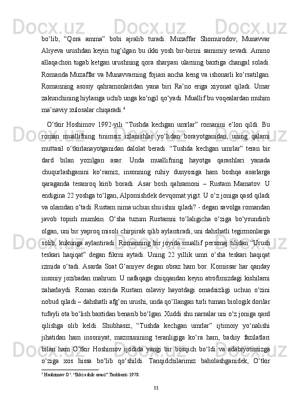 bo‘lib,   “Qora   amma”   bobi   ajralib   turadi.   Muzaffar   Shomurodov,   Munavvar
Aliyeva   urushdan   keyin   tug‘ilgan   bu   ikki   yosh   bir-birini   samimiy   sevadi.   Ammo
allaqachon tugab ketgan urushning qora sharpasi  ularning baxtiga changal  soladi.
Romanda Muzaffar va Munavvarning fojiasi ancha keng va ishonarli ko‘rsatilgan.
Romanning   asosiy   qahramonlaridan   yana   biri   Ra’no   eriga   xiyonat   qiladi.   Umar
zakunchining hiylasiga uchib unga ko‘ngil qo‘yadi. Muallif bu voqealardan muhim
ma’naviy xulosalar chiqaradi. 6
 
    O‘tkir   Hoshimov   1992-yili   “Tushda   kechgan   umrlar”   romanini   e’lon   qildi.   Bu
roman   muallifning   tinimsiz   izlanishlar   yo‘lidan   borayotganidan,   uning   qalami
muttasil   o‘tkirlanayotganidan   dalolat   beradi.   “Tushda   kechgan   umrlar”   teran   bir
dard   bilan   yozilgan   asar.   Unda   muallifning   hayotga   qarashlari   yanada
chuqurlashganini   ko‘ramiz,   insonning   ruhiy   dunyosiga   ham   boshqa   asarlarga
qaraganda   teranroq   kirib   boradi.   Asar   bosh   qahramoni   –   Rustam   Mamatov.   U
endigina 22 yoshga to‘lgan, Alpomishdek devqomat yigit. U o‘z joniga qasd qiladi
va olamdan o‘tadi. Rustam nima uchun shu ishni qiladi? - degan savolga romandan
javob   topish   mumkin.   O‘sha   tuzum   Rustamni   to‘laligicha   o‘ziga   bo‘ysundirib
olgan, uni bir yaproq misoli chirpirak qilib aylantiradi, uni dahshatli tegirmonlarga
solib,   kukunga  aylantiradi.   Romanning  bir   joyida   muallif   personaj   tilidan   “Urush
teskari   haqiqat”   degan   fikrni   aytadi.   Uning   22   yillik   umri   o‘sha   teskari   haqiqat
izmida o‘tadi. Asarda  Soat  G‘aniyev degan obraz ham  bor. Komissar  har  qanday
insoniy jozibadan mahrum. U nafaqaga chiqqandan keyin atrofimizdagi kishilarni
zaharlaydi.   Roman   oxirida   Rustam   oilaviy   hayotdagi   omadsizligi   uchun   o‘zini
nobud qiladi – dahshatli afg‘on urushi, unda qo‘llangan turli tuman biologik dorilar
tufayli ota bo‘lish baxtidan benasib bo‘lgan. Xuddi shu narsalar uni o‘z joniga qasd
qilishga   olib   keldi.   Shubhasiz,   “Tushda   kechgan   umrlar”   ijtimoiy   yo‘nalishi
jihatidan   ham   insoniyat,   mazmunining   teranligiga   ko‘ra   ham,   badiiy   fazilatlari
bilan   ham   O‘tkir   Hoshimov   ijodida   yangi   bir   bosqich   bo‘ldi   va   adabiyotimizga
o‘ziga   xos   hissa   bo‘lib   qo‘shildi.   Tanqidchilarimiz   baholashganidek,   O‘tkir
6
  Hoshimov O‘. “Ikki eshik orasi”.Toshkent-1978 .
11 