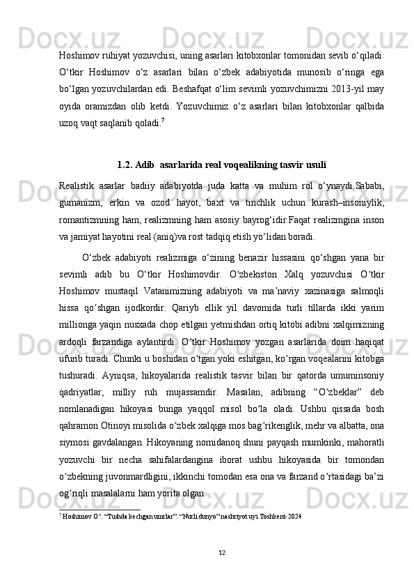 Hoshimov ruhiyat yozuvchisi, uning asarlari kitobxonlar tomonidan sevib o‘qiladi.
O‘tkir   Hoshimov   o‘z   asarlari   bilan   o‘zbek   adabiyotida   munosib   o‘ringa   ega
bo‘lgan yozuvchilardan edi. Beshafqat o‘lim sevimli yozuvchimizni 2013-yil may
oyida   oramizdan   olib   ketdi.   Yozuvchimiz   o‘z   asarlari   bilan   kitobxonlar   qalbida
uzoq vaqt saqlanib qoladi. 7
1.2. Adib  asarlarida real voqealikning tasvir usuli
Realistik   asarlar   badiiy   adabiyotda   juda   katta   va   muhim   rol   o‘ynaydi.Sababi,
gumanizm,   erkin   va   ozod   hayot,   baxt   va   tinchlik   uchun   kurash–insoniylik,
romantizmning ham, realizmning ham  asosiy  bayrog‘idir.Faqat  realizmgina inson
va jamiyat hayotini real (aniq)va rost tadqiq etish yo‘lidan boradi.
          O‘zbek   adabiyoti   realizmiga   o‘zining   benazir   hissasini   qo‘shgan   yana   bir
sevimli   adib   bu   O‘tkir   Hoshimovdir.   O zbekiston   Xalq   yozuvchisi   O tkirʻ ʻ
Hoshimov   mustaqil   Vatanimizning   adabiyoti   va   ma naviy   xazinasiga   salmoqli	
ʼ
hissa   qo shgan   ijodkordir.   Qariyb   ellik   yil   davomida   turli   tillarda   ikki   yarim	
ʻ
millionga yaqin nusxada chop etilgan yetmishdan ortiq kitobi adibni xalqimizning
ardoqli   farzandiga   aylantirdi.   O tkir   Hoshimov   yozgan   asarlarida   doim   haqiqat	
ʻ
ufurib turadi. Chunki u boshidan o tgan yoki eshitgan, ko rgan voqealarini kitobga
ʻ ʻ
tushuradi.   Ayniqsa,   hikoyalarida   realistik   tasvir   bilan   bir   qatorda   umuminsoniy
qadriyatlar,   milliy   ruh   mujassamdir.   Masalan,   adibning   “O zbeklar”   deb	
ʻ
nomlanadigan   hikoyasi   bunga   yaqqol   misol   bo la   oladi.   Ushbu   qissada   bosh	
ʻ
qahramon Otinoyi misolida o zbek xalqiga mos bag rikenglik, mehr va albatta, ona	
ʻ ʻ
siymosi gavdalangan. Hikoyaning nomidanoq shuni payqash mumkinki, mahoratli
yozuvchi   bir   necha   sahifalardangina   iborat   ushbu   hikoyasida   bir   tomondan
o zbekning juvonmardligini, ikkinchi tomodan esa ona va farzand o rtasidagi ba’zi	
ʻ ʻ
og riqli masalalarni ham yorita olgan.
ʻ            
7
  Hoshimov O‘. “Tushda kechgan umrlar”. “Nurli dunyo” nashriyot uyi.Toshkent-2024
12 