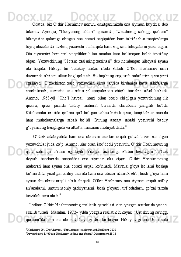               Odatda, biz O‘tkir Hoshimov nomini eshitganimizda ona siymosi kuychisi deb
bilamiz.   Ayniqsa,   “Dunyoning   ishlari”   qissasida,   “Urushning   so‘nggi   qurboni”
hikoyasida   qalamga   olingan   ona   obrazi   haqiqatdan   ham   ta’riflash-u   maqtovlarga
loyiq obrazlardir. Lekin, yozuvchi ota haqida ham eng sara hikoyalarni yoza olgan.
Ota   siymosini   ham   real   voqeliklar   bilan   onadan   kam   bo‘lmagan   holda   tavsiflay
olgan.   Yozuvchining   “Hotam   xasisning   xazinasi”   deb   nomlangan   hikoyasi   aynan
ota   haqida.   Hikoya   bir   bolakay   tilidan   ifoda   etiladi.   O‘tkir   Hoshimov   umri
davomida o‘zidan ulkan bog‘ qoldirdi. Bu bog‘ning eng turfa sadaflarini qissa janri
egallaydi.   O‘zbekiston   xalq   yozuvchisi   qissa   janrida   birdaniga   katta   sahifalarga
shoshilmadi,   aksincha   asta-sekin   pillapoyalardan   chiqib   borishni   afzal   ko‘radi.
Ammo,   1963-yil   “Cho‘l   havosi”   nomi   bilan   bosib   chiqilgan   yozuvchining   ilk
qissasi,   qissa   janrida   badiiy   mahorat   borasida   chinakam   yangilik   bo‘ldi.
Kitobxonlar   orasida   qo‘lma   qo‘l   bo‘lgan   ushbu   kichik   qissa,   tanqidchilar   orasida
ham   muhokamalarga   sabab   bo‘ldi.   Buning   asosiy   sababi   yozuvchi   badiiy
g‘oyasining kengligida va albatta, mazmun mohiyatidadir. 8
        O‘zbek   adabiyotida   ham   ona   obrazini   asarlari   orqali   go‘zal   tasvir   eta   olgan
yozuvchilar juda ko‘p. Ammo, ular orasi iste’dodli yozuvchi O‘tkir Hoshimovning
ijodi   salmoqli   o‘rinni   egallaydi.   Yozgan   asarlariga   e’tibor   beradigan   bo‘lsak
deyarli   barchasida   muqaddas   ona   siymosi   aks   etgan.   O‘tkir   Hoshimovning
mahorati   ham   aynan   ona   obrazi   orqali   ko‘rinadi.   Mavzusi,g‘oya   ko‘lami   boshqa
ko‘rinishda yozilgan badiiy asarida ham ona obrazi ishtirok etib, bosh g‘oya ham
aynan   shu   obraz   orqali   o‘sib   chiqadi.  O‘tkir   Hoshimov   ona  siymosi   orqali   milliy
an’analarni,   umuminsoniy   qadriyatlarni,   bosh   g‘oyani,   urf   odatlarni   go‘zal   tarzda
tasvirlab bera oladi. 9
    Ijodkor   O‘tkir   Hoshimovning   realistik   qarashlari   o‘zi   yozgan   asarlarida   yaqqol
sezilib turadi. Masalan, 1972– yilda yozgan realistik hikoyasi “Urushning so‘nggi
qurboni”da   ham   ona  obrazida   hayotiy  detallar   bisyor.  Hikoyadagi   ona   Umri   xola
8
  Hoshimov O‘. Cho‘l havosi. “Nurli dunyo” nashriyot uyi.Toshkent-2022
9
Doysenbayev I. “O‘tkir Hoshimov ijodida ona obrazi”.Dissertatsiya.B-13
13 