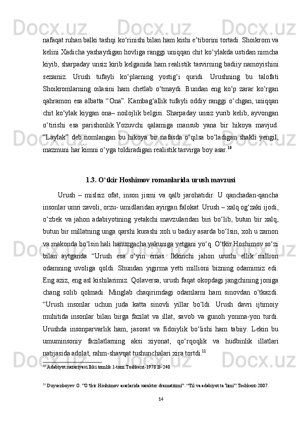 nafaqat ruhan balki tashqi ko‘rinishi bilan ham kishi e’tiborini tortadi. Shoikrom va
kelini Xadicha yashaydigan hovliga ranggi uniqqan chit ko‘ylakda ustidan nimcha
kiyib, sharpaday unsiz kirib kelganida ham realistik tasvirning badiiy namoyishini
sezamiz.   Urush   tufayli   ko‘plarning   yostig‘i   quridi.   Urushning   bu   talofati
Shoikromlarning   oilasini   ham   chetlab   o‘tmaydi.   Bundan   eng   ko‘p   zarar   ko‘rgan
qahramon esa albatta “Ona”. Kambag‘allik tufayli oddiy ranggi o‘chgan, uniqqan
chit ko‘ylak kiygan ona– noilojlik belgisi. Sharpaday unsiz yurib kelib, ayvongan
o‘tirishi   esa   parishonlik.Yozuvchi   qalamiga   mansub   yana   bir   hikoya   mavjud.
“Laylak”   deb   nomlangan   bu   hikoya   bir   nafasda   o‘qilsa   bo‘ladigan   shakli   yengil,
mazmuni har kimni o‘yga toldiradigan realistik tasvirga boy asar. 10
1.3. O‘tkir Hoshimov romanlarida urush mavzusi
          Urush   –   mislsiz   ofat,   inson   jismi   va   qalb   jarohatidir.   U   qanchadan-qancha
insonlar umri zavoli, orzu- umidlaridan ayirgan falokat. Urush – xalq og‘zaki ijodi,
o‘zbek   va   jahon   adabiyotining   yetakchi   mavzularidan   biri   bo‘lib,   butun   bir   xalq,
butun bir millatning unga qarshi kurashi xoh u badiiy asarda bo‘lsin, xoh u zamon
va makonda bo‘lsin hali hanuzgacha yakuniga yetgani yo‘q. O‘tkir Hoshimov so‘zi
bilan   aytganda   “Urush   esa   o‘yin   emas.   Ikkinchi   jahon   urushi   ellik   million
odamning   uvoliga   qoldi.   Shundan   yigirma   yetti   millioni   bizning   odamimiz   edi.
Eng aziz, eng asl kishilarimiz. Qolaversa, urush faqat okopdagi jangchining joniga
chang   solib   qolmadi.   Minglab   chaqirimdagi   odamlarni   ham   sinovdan   o‘tkazdi.
“Urush   insonlar   uchun   juda   katta   sinovli   yillar   bo‘ldi.   Urush   davri   ijtimoiy
muhitida   insonlar   bilan   birga   fazilat   va   illat,   savob   va   gunoh   yonma-yon   turdi.
Urushda   insonparvarlik   ham,   jasorat   va   fidoiylik   bo‘lishi   ham   tabiiy.   Lekin   bu
umuminsoniy   fazilatlarning   aksi   xiyonat,   qo‘rqoqlik   va   hudbinlik   illatlari
natijasida adolat, rahm-shavqat tushunchalari xira tortdi. 11
 
10
  Adabiyot nazariyasi.Ikki tomlik.1-tom.Toshkent-1978.B-240
11
  Duysenboyev O. ”O‘tkir Hoshimov asarlarida xarakter dramatizmi”. “Til va adabiyot ta’limi”.Toshkent-2007.
14 