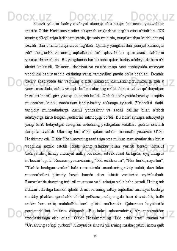         Sinovli   yillarni   badiiy   adabiyot   olamiga   olib   kirgan   bir   necha   yozuvchilar
orasida O‘tkir Hoshimov ijodini o‘rganish, anglash va targ‘ib etish o‘rinli hol. XX
asrning 60-yillariga kelib jamiyatda, ijtimoiy muhitda, yangilanishga kuchli ehtiyoj
sezildi. Shu o‘rinda haqli savol tug‘iladi. Qanday yangilanishni jamiyat kutmoqda
edi?   Turg‘unlik   va   uning   oqibatlarini   fosh   qiluvchi   bir   qator   asosli   dalillarni
yuzaga chiqarish edi. Bu yangilanish har bir soha qatori badiiy adabiyotda ham o‘z
aksini   ko‘rsatdi.   Xusasan,   she’riyat   va   nasrda   qisqa   vaqt   mobaynida   muayyan
voqelikni badiiy tadqiq etishning yangi tamoyillari paydo bo‘la boshladi. Demak,
badiiy   adabiyotda   bir   vaqtning   o‘zida   hukmron   kuchlarning   zulmkorligi   xoh   u
yaqin masofada, xoh u yiroqda bo‘lsin ularning millat fojeasi uchun qo‘shayotgan
hissalari bir xilligini yuzaga chiqarish bo‘ldi. O‘zbek adabiyotida hayotga tanqidiy
munosabat,   kuchli   yondashuv   ijodiy-badiiy   an’anaga   aylandi.   E’tiborlisi   shuki,
tanqidiy   munosabatlarga   kuchli   yondashuv   va   asosli   dalillar   bilan   o‘zbek
adabiyotga kirib kelgan ijodkorlar salmoqligi bo‘ldi. Bu holat ayniqsa adabiyotga
yangi   kirib   kelayotgan   navqiron   avlodning   peshqadam   vakillari   ijodida   sezilarli
darajada   uzatildi.   Ularning   biri   o‘tkir   qalam   sohibi,   mahoratli   yozuvchi   O‘tkir
Hoshimov edi. O‘tkir Hoshimovning asarlariga xos muhim xususiyatlaridan biri u
voqelikni   nozik   estetik   idrok,   keng   tafakkur   bilan   yoritib   beradi.   Muallif
badiiyatida   ijtimoiy   mohiyat   milliy   xarakter,   estetik   ideal   birligida,   uyg‘unligida
in’kosini topadi. Xususan, yozuvchining “Ikki eshik orasi”, “Nur borki, soya bor”,
“Tushda   kechgan   umrlar”   kabi   romanlarida   insonlarning   ruhiy   holati,   davr   bilan
munosabatlari   ijtimoiy   hayot   hamda   davr   tabiati   vositasida   oydinlashadi.
Romanlarida davrning turli xil muammo va illatlariga xolis baho beradi. Uning tub
ildizini ochishga harakat qiladi. Urush va uning salbiy oqibatlari insoniyat boshiga
moddiy   jihatdan   qanchalik   talafot   yetkazsa,   xalq   ongida   ham   shunchalik,   balki
undan   ham   ortiq   mahdudlik   hosil   qilishi   ma’lumdir.   Qahramon   hayollarida
parokandalikni   keltirib   chiqaradi.   Bu   holat   odamzodning   o‘z   mohiyatidan
uzoqlashishiga   olib   keladi.   O‘tkir   Hoshimovning   “Ikki   eshik   orasi”   romani   va
“Urushning so’ngi qurboni” hikoyasida sinovli yillarning mashaqqatini, inson qalb
15 