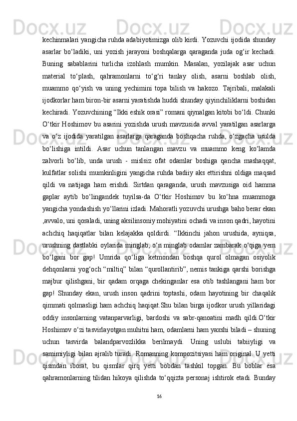 kechinmalari yangicha ruhda adabiyotimizga olib kirdi. Yozuvchi ijodida shunday
asarlar   bo‘ladiki,   uni   yozish   jarayoni   boshqalarga   qaraganda   juda   og‘ir   kechadi.
Buning   sabablarini   turlicha   izohlash   mumkin.   Masalan,   yozilajak   asar   uchun
material   to‘plash,   qahramonlarni   to‘g‘ri   tanlay   olish,   asarni   boshlab   olish,
muammo   qo‘yish   va   uning   yechimini   topa   bilish   va   hakozo.   Tajribali,   malakali
ijodkorlar ham biron-bir asarni yaratishda huddi shunday qiyinchiliklarni boshidan
kechiradi. Yozuvchining “Ikki eshik orasi” romani qiynalgan kitobi bo‘ldi. Chunki
O‘tkir   Hoshimov   bu   asarini   yozishda   urush   mavzusida   avval   yaratilgan   asarlarga
va   o‘z   ijodida   yaratilgan   asarlarga   qaraganda   boshqacha   ruhda,   o‘zgacha   usulda
bo‘lishiga   intildi.   Asar   uchun   tanlangan   mavzu   va   muammo   keng   ko‘lamda
zalvorli   bo‘lib,   unda   urush   -   mislsiz   ofat   odamlar   boshiga   qancha   mashaqqat,
kulfatlar  solishi  mumkinligini  yangicha ruhda badiiy aks  ettirishni  oldiga maqsad
qildi   va   natijaga   ham   erishdi.   Sirtdan   qaraganda,   urush   mavzusiga   oid   hamma
gaplar   aytib   bo‘lingandek   tuyilsa-da   O‘tkir   Hoshimov   bu   ko‘hna   muammoga
yangicha yondashish yo‘llarini izladi. Mahoratli yozuvchi urushga baho berar ekan
,avvalo, uni qoraladi, uning aksilinsoniy mohiyatini ochadi va inson qadri, hayotini
achchiq   haqiqatlar   bilan   kelajakka   qoldirdi.   “Ikkinchi   jahon   urushida,   ayniqsa,
urushning dastlabki oylarida minglab, o‘n minglab odamlar zambarak o‘qiga yem
bo‘lgani   bor   gap!   Umrida   qo‘liga   ketmondan   boshqa   qurol   olmagan   osiyolik
dehqonlarni yog‘och “miltiq” bilan “qurollantirib”, nemis tankiga qarshi  borishga
majbur   qilishgani,   bir   qadam   orqaga   chekinganlar   esa   otib   tashlangani   ham   bor
gap!   Shunday   ekan,   urush   inson   qadrini   toptashi,   odam   hayotining   bir   chaqalik
qimmati qolmasligi ham achchiq haqiqat.Shu bilan birga ijodkor urush yillaridagi
oddiy   insonlarning   vatanparvarligi,   bardoshi   va   sabr-qanoatini   madh   qildi.O‘tkir
Hoshimov o‘zi tasvirlayotgan muhitni ham, odamlarni ham yaxshi biladi – shuning
uchun   tasvirda   balandparvozlikka   berilmaydi.   Uning   uslubi   tabiiyligi   va
samimiyligi  bilan  ajralib turadi. Romanning  kompozitsiyasi  ham  original.  U  yetti
qismdan   iborat,   bu   qismlar   qirq   yetti   bobdan   tashkil   topgan.   Bu   boblar   esa
qahramonlarning  tilidan  hikoya  qilishda   to‘qqizta  personaj   ishtirok  etadi.  Bunday
16 