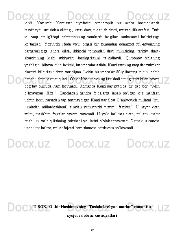 kirdi.   Yozuvchi   Komissar   qiyofasini   xronotopik   bir   necha   bosqichlarida
tasvirlaydi: urushdan oldingi, urush davr, tiklanish davri, mustaqillik arafasi. Turli
xil   vaqt   oralig‘idagi   qahramonning   xarakterli   belgilari   mukammal   ko‘rinishga
ko‘tariladi.   Yozuvchi   ifoda   yo‘li   orqali   bir   tomondan   odamzod   fe’l-atvorining
barqarorligiga   ishora   qilsa,   ikkinchi   tomondan   davr   muhitining,   tarixiy   shart-
sharoitining   kishi   ruhiyatini   boshqarishini   ta’kidlaydi.   Qurbonoy   xolaning
yoshligini hikoya qilib berishi, bu voqealar aslida, Komissarning naqadar zulmkor
ekanini   bildirish   uchun   yoritilgan.   Lekin   bu   voqealar   80-yillarning   ruhini   ochib
berish uchun xizmat qiladi. O‘tkir Hoshimovning iste’dodi uning tarix bilan davrni
bog‘lay   olishida   ham   ko‘rinadi.   Romanda   Komissar   nutqida   bir   gap   bor:   “Men
o‘lmayman!   Xex!”.   Qanchadan   qancha   fojealarga   sabab   bo‘lgan,   o‘z   manfaati
uchun   hech   narsadan   tap   tortmaydigan   Komissar   Soat   G‘aniyevich   millatni   (shu
jumladan   millatdoshlarni)   zimdan   yemiruvchi   tuzum   “faxriysi”.   U   hayot   ekan
zulm,   mash’um   fojealar   davom   etaveradi.   U   yo‘q   bo‘lmas   ekan,   millatni   mahv
etish, uni yo‘q qilishning dahshatli yo‘llarini o‘ylab topaveradi. Demak, u qancha
uzoq umr ko‘rsa, millat fojeasi ham shuncha bardavom bo‘laveradi.
II.BOB.  O‘tkir Hoshimovning “Tushda kechgan umrlar” romanida
syujet va obraz xususiyatlari
19 