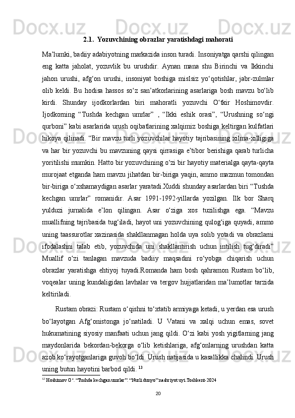 2.1.  Yozuvchining obrazlar yaratishdagi mahorati
Ma’lumki, badiiy adabiyotning markazida inson turadi. Insoniyatga qarshi qilingan
eng   katta   jaholat,   yozuvlik   bu   urushdir.   Aynan   mana   shu   Birinchi   va   Ikkinchi
jahon   urushi,   afg‘on   urushi,   insoniyat   boshiga   mislsiz   yo‘qotishlar,   jabr-zulmlar
olib   keldi.   Bu   hodisa   hassos   so‘z   san’atkorlarining   asarlariga   bosh   mavzu   bo‘lib
kirdi.   Shunday   ijodkorlardan   biri   mahoratli   yozuvchi   O‘tkir   Hoshimovdir.
Ijodkorning   “Tushda   kechgan   umrlar”   ,   “Ikki   eshik   orasi”,   “Urushning   so‘ngi
qurboni” kabi asarlarida urush oqibatlarining xalqimiz boshiga keltirgan kulfatlari
hikoya qilinadi. “Bir mavzu turli yozuvchilar hayotiy tajribasining xilma-xilligiga
va har bir yozuvchi bu mavzuning qaysi qirrasiga e’tibor berishiga qarab turlicha
yoritilishi mumkin. Hatto bir yozuvchining o‘zi bir hayotiy materialga qayta-qayta
murojaat etganda ham mavzu jihatdan bir-biriga yaqin, ammo mazmun tomondan
bir-biriga o‘xshamaydigan asarlar yaratadi.Xuddi shunday asarlardan biri “Tushda
kechgan   umrlar”   romanidir.   Asar   1991-1992-yillarda   yozilgan.   Ilk   bor   Sharq
yulduzi   jurnalida   e’lon   qilingan.   Asar   o‘ziga   xos   tuzilishga   ega.   “Mavzu
muallifning tajribasida tug‘iladi, hayot uni yozuvchining qulog‘iga quyadi, ammo
uning taassurotlar  xazinasida   shakllanmagan  holda  uya solib  yotadi   va obrazlarni
ifodalashni   talab   etib,   yozuvchida   uni   shakllantirish   uchun   intilish   tug‘diradi”
Muallif   o‘zi   tanlagan   mavzuda   badiiy   maqsadini   ro‘yobga   chiqarish   uchun
obrazlar   yaratishga   ehtiyoj   tuyadi.Romanda   ham   bosh   qahramon   Rustam   bo‘lib,
voqealar   uning   kundaligidan   lavhalar   va   tergov   hujjatlaridan   ma’lumotlar   tarzida
keltiriladi.
       Rustam obrazi: Rustam o‘qishni to‘xtatib armiyaga ketadi, u yerdan esa urush
bo‘layotgan   Afg‘onistonga   jo‘natiladi.   U   Vatani   va   xalqi   uchun   emas,   sovet
hukumatining siyosiy manfaati  uchun jang qildi. O‘zi  kabi yosh yigitlarning jang
maydonlarida   bekordan-bekorga   o‘lib   ketishlariga,   afg‘onlarning   urushdan   katta
azob ko‘rayotganlariga guvoh bo‘ldi. Urush natijasida u kasallikka chalindi. Urush
uning butun hayotini barbod qildi.  13
13
  Hoshimov O‘. “Tushda kechgan umrlar”. “Nurli dunyo” nashriyot uyi.Toshkent-2024
20 