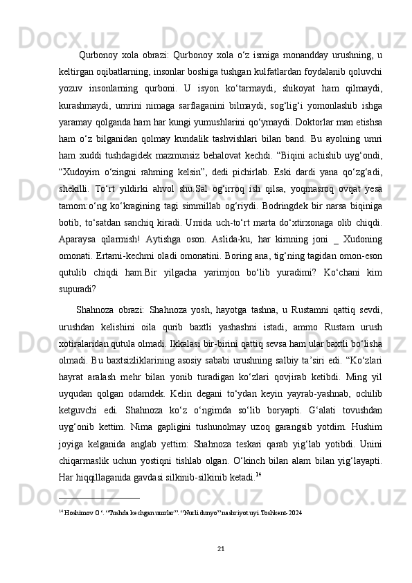           Qurbonoy   xola   obrazi:   Qurbonoy   xola   o‘z   ismiga   monandday   urushning,   u
keltirgan oqibatlarning, insonlar boshiga tushgan kulfatlardan foydalanib qoluvchi
yozuv   insonlarning   qurboni.   U   isyon   ko‘tarmaydi,   shikoyat   ham   qilmaydi,
kurashmaydi,   umrini   nimaga   sarflaganini   bilmaydi,   sog‘lig‘i   yomonlashib   ishga
yaramay qolganda ham har kungi yumushlarini qo‘ymaydi. Doktorlar man etishsa
ham   o‘z   bilganidan   qolmay   kundalik   tashvishlari   bilan   band.   Bu   ayolning   umri
ham   xuddi   tushdagidek   mazmunsiz   behalovat   kechdi.   “Biqini   achishib   uyg‘ondi,
“Xudoyim   o‘zingni   rahming   kelsin”,   dedi   pichirlab.   Eski   dardi   yana   qo‘zg‘adi,
shekilli.   To‘rt   yildirki   ahvol   shu.Sal   og‘irroq   ish   qilsa,   yoqmasroq   ovqat   yesa
tamom:o‘ng   ko‘kragining   tagi   simmillab   og‘riydi.   Bodringdek   bir   narsa   biqiniga
botib,   to‘satdan   sanchiq   kiradi.   Umida   uch-to‘rt   marta   do‘xtirxonaga   olib   chiqdi.
Aparaysa   qilarmish!   Aytishga   oson.   Aslida-ku,   har   kimning   joni   _   Xudoning
omonati. Ertami-kechmi oladi omonatini. Boring ana, tig‘ning tagidan omon-eson
qutulib   chiqdi   ham.Bir   yilgacha   yarimjon   bo‘lib   yuradimi?   Ko‘chani   kim
supuradi?
        Shahnoza   obrazi:   Shahnoza   yosh,   hayotga   tashna,   u   Rustamni   qattiq   sevdi,
urushdan   kelishini   oila   qurib   baxtli   yashashni   istadi,   ammo   Rustam   urush
xotiralaridan qutula olmadi. Ikkalasi bir-birini qattiq sevsa ham ular baxtli bo‘lisha
olmadi. Bu  baxtsizliklarining  asosiy  sababi  urushning  salbiy  ta’siri  edi.  “Ko‘zlari
hayrat   aralash   mehr   bilan   yonib   turadigan   ko‘zlari   qovjirab   ketibdi.   Ming   yil
uyqudan   qolgan   odamdek.   Kelin   degani   to‘ydan   keyin   yayrab-yashnab,   ochilib
ketguvchi   edi.   Shahnoza   ko‘z   o‘ngimda   so‘lib   boryapti.   G‘alati   tovushdan
uyg‘onib   kettim.   Nima   gapligini   tushunolmay   uzoq   garangsib   yotdim.   Hushim
joyiga   kelganida   anglab   yettim:   Shahnoza   teskari   qarab   yig‘lab   yotibdi.   Unini
chiqarmaslik   uchun   yostiqni   tishlab   olgan.   O‘kinch   bilan   alam   bilan   yig‘layapti.
Har hiqqillaganida gavdasi silkinib-silkinib ketadi. 14
14
  Hoshimov O‘. “Tushda kechgan umrlar”. “Nurli dunyo” nashriyot uyi.Toshkent-2024
21 