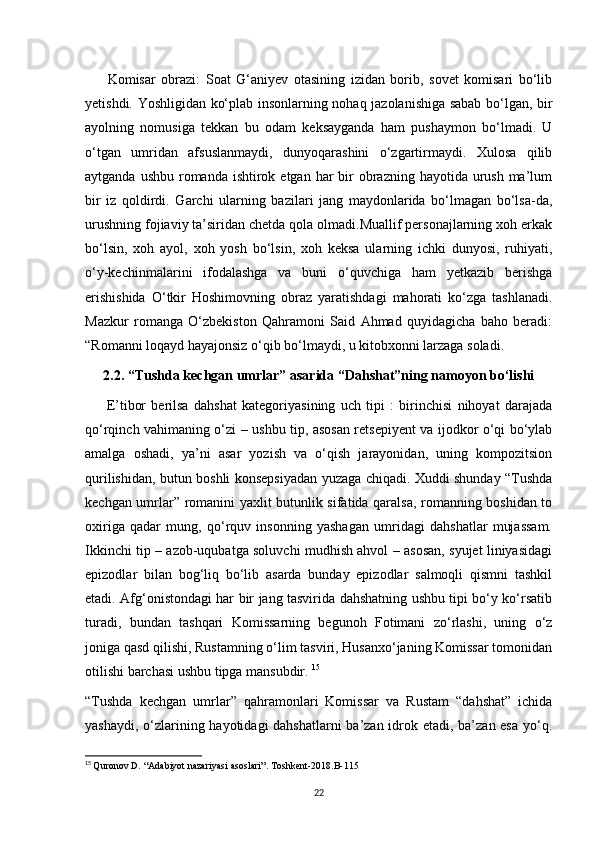         Komisar   obrazi:   Soat   G‘aniyev   otasining   izidan   borib,   sovet   komisari   bo‘lib
yetishdi. Yoshligidan ko‘plab insonlarning nohaq jazolanishiga sabab bo‘lgan, bir
ayolning   nomusiga   tekkan   bu   odam   keksayganda   ham   pushaymon   bo‘lmadi.   U
o‘tgan   umridan   afsuslanmaydi,   dunyoqarashini   o‘zgartirmaydi.   Xulosa   qilib
aytganda ushbu  romanda  ishtirok etgan  har  bir  obrazning  hayotida urush  ma’lum
bir   iz   qoldirdi.   Garchi   ularning   bazilari   jang   maydonlarida   bo‘lmagan   bo‘lsa-da,
urushning fojiaviy ta’siridan chetda qola olmadi.Muallif personajlarning xoh erkak
bo‘lsin,   xoh   ayol,   xoh   yosh   bo‘lsin,   xoh   keksa   ularning   ichki   dunyosi,   ruhiyati,
o‘y-kechinmalarini   ifodalashga   va   buni   o‘quvchiga   ham   yetkazib   berishga
erishishida   O‘tkir   Hoshimovning   obraz   yaratishdagi   mahorati   ko‘zga   tashlanadi.
Mazkur   romanga   O‘zbekiston   Qahramoni   Said   Ahmad   quyidagicha   baho   beradi:
“Romanni loqayd hayajonsiz o‘qib bo‘lmaydi, u kitobxonni larzaga soladi. 
2.2. “Tushda kechgan umrlar” asarida “Dahshat”ning namoyon bo‘lishi
        E’tibor   berilsa   dahshat   kategoriyasining   uch   tipi   :   birinchisi   nihoyat   darajada
qo‘rqinch vahimaning o‘zi – ushbu tip, asosan retsepiyent va ijodkor o‘qi bo‘ylab
amalga   oshadi,   ya’ni   asar   yozish   va   o‘qish   jarayonidan,   uning   kompozitsion
qurilishidan, butun boshli konsepsiyadan yuzaga chiqadi. Xuddi shunday “Tushda
kechgan umrlar” romanini yaxlit butunlik sifatida qaralsa, romanning boshidan to
oxiriga   qadar   mung,   qo‘rquv   insonning   yashagan   umridagi   dahshatlar   mujassam.
Ikkinchi tip – azob-uqubatga soluvchi mudhish ahvol – asosan, syujet liniyasidagi
epizodlar   bilan   bog‘liq   bo‘lib   asarda   bunday   epizodlar   salmoqli   qismni   tashkil
etadi. Afg‘onistondagi har bir jang tasvirida dahshatning ushbu tipi bo‘y ko‘rsatib
turadi,   bundan   tashqari   Komissarning   begunoh   Fotimani   zo‘rlashi,   uning   o‘z
joniga qasd qilishi, Rustamning o‘lim tasviri, Husanxo‘janing Komissar tomonidan
otilishi barchasi ushbu tipga mansubdir.  15
“Tushda   kechgan   umrlar”   qahramonlari   Komissar   va   Rustam   “dahshat”   ichida
yashaydi, o‘zlarining hayotidagi dahshatlarni  ba’zan idrok etadi, ba’zan esa yo‘q.
15
  Quronov D. “Adabiyot nazariyasi asoslari”. Toshkent-2018.B-115
22 