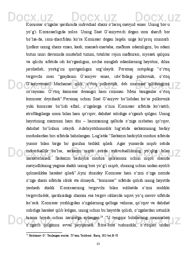 Komissar  o‘zgalar  qarshisida individual shaxs o‘laroq mavjud emas. Uning bor-u
yo‘g‘i   Komissarligida   xolos.   Uning   Soat   G‘aniyevich   degan   ismi   sharifi   bor
bo‘lsa-da,   ismi-sharifidan   ko‘ra   Komissar   degan   laqabi   unga   ko‘proq   munosib.
Ijodkor   uning   shaxs   emas,   kasb,   mansab-martaba,   mafkura   odamiligini;   bu  odam
butun   umri   davomida   mustabid   tuzum,   totalitar   rejim   mafkurasi,   siyosati   qalqoni
va   qilichi   sifatida   ish   ko‘rganligini,   necha   minglab   odamlarning   hayotini,   dilini
jarohatlab,   yostig‘ini   quritganligini   urg‘ulaydi.   Personaj   nutqidagi   “o‘rtoq
tergovchi   men   “grajdanin   G‘aniyev   emas,   iste’fodagi   polkovnik,   o‘rtoq
G‘aniyevman!   Marhamat   qilib,   o‘rtoq   polkovnik,   deb   murojaat   qilishingizni
so‘rayman.   O‘rtoq   kamissar   desangiz   ham   roziman.   Meni   taniganlar   o‘rtoq
komissar   deyishadi”.Personaj   uchun   Soat   G‘aniyev   bo‘lishdan   ko‘ra   polkovnik
yoki   komissar   bo‘lish   afzal,   o‘zgalarga   o‘zini   Komissar   sifatida   ko‘rsatib,
atrofdagilarga   nomi   bilan   ham   qo‘rquv,   dahshat   solishga   o‘rganib   qolgan.   Uning
hayotining   mazmuni   ham   shu   –   hammaning   qalbida   o‘ziga   nisbatan   qo‘rquv,
dahshat   bo‘lishini   istaydi.   Adabiyotshunoslik   lug‘atida   sarkazmning   badiiy
moduslardan biri sifatida baholangan. Lug‘atda “Sarkazm badiiylik modusi sifatida
yumor   bilan   birga   bir   guruhni   tashkil   qiladi.   Agar   yumorda   niqob   ostida
individuallik   bo‘lsa,   sarkazm   niqob   ostida   individuallikning   yo‘qligi   bilan
xarakterlanadi.   Sarkazm   badiiylik   modusi   qahramoni   uchun   niqob   olamda
mavjudlikning yagona shakli uning bori yo‘g‘i niqob, shuning uchun undan ayrilib
qolmaslikka   harakat   qiladi”.Ayni   shunday   Komissar   ham   o‘zini   o‘zga   nomda
o‘zga   shaxs   sifatida   idrok   eta   olmaydi,   “komissar”   sifatida   qolish   uning   hayotda
yashash   shakli.   Komissarning   tergovchi   bilan   suhbatda   o‘zini   xuddiki
tergovchidek,   qarshisidagi  shaxsni  esa  tergov  ishlarida  uquvi  yo‘q  merov  sifatida
ko‘radi.   Komissar   yoshligidan   o‘zgalarning   qalbiga   vahima,   qo‘rquv   va   dahshat
solishga harakat qilib kelgan, uning uchun bu hayotda qolish, o‘zgalardan ustunlik
hissini   tuyish   uchun   zaruratga   aylangan. 16
  “U   tengqur   bolalarning   munosabati
o‘zgarib   qolganini   avval   payqamadi.   Bora-bora   tushundiki,   o‘rtoqlari   undan
16
 Hoshimov O‘. Tanlangan asarlar. IV tom.Toshkent. Sharq. 382-bet.B-78
23 