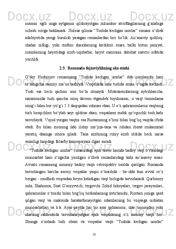 insonni   egib   unga   aytganini   qildirayotgan   zulumkor   atrofdagilarning   g‘azabiga
uchrab suvga tashlanadi.  Xulosa  qilinsa “Tushda  kechgan umrlar” romani  o‘zbek
adabiyotida   yangi   burulish   yasagan   romanlardan   biri   bo‘ldi.   An’anaviy   qishloq-
shahar   zidligi,   yoki   xudbin   shaxslarning   kirdikori   emas,   balki   butun   jamiyat,
insonlarning   hayotidagi   azob-uqubatlar,   hayot   mazmuni   dahshat   mavzu   sifatida
yoritildi.
2.3.  Romanda fojiaviylikning aks etishi
O‘tkir   Hoshimov   romanining   “Tushda   kechgan   umrlar”   deb   nomlanishi   ham
to‘laligicha   ramziy  ma’no  tashiydi.   Voqelikda   umr   tushda   emas,   o‘ngda   kechadi.
Tush   esa   hech   qachon   umr   bo‘la   olmaydi.   Mutaxassislarning   aytishlaricha,
nazarimizda   tush   qancha   uzoq   davom   etgandek   tuyulmasin,   u   vaqt   tomonlama
uzog‘i bilan bor-yo‘g‘i 2 3 daqiqadan oshmas ekan. U o‘z qahramonlarini vaqtning
turli bosqichlari bo‘ylab sayr qildirar ekan, voqealami xuddi qo‘rqinchli tush kabi
tasvirlaydi. Vujud yurgan vaqtni esa Rustamning o‘limi bilan bog‘liq vaqtda ifoda
etadi.   Bu   bilan   insoning   ikki   ilohiy   mo‘jiza-tana   va   ruhdan   iborat   mukammal
yaratiq   ekaniga   ishora   qiladi.   Tana   azobining   ruhiy   azob   oldida   hech   narsa
emasligi haqidagi falsafiy konsepsiyani ilgari suradi.
     “Tushda kechgan umrlar” romanidagi epik tasvir hamda badiiy vaqt o‘rtasidagi
munosabat   ham   o‘zgacha   yozilgan   o‘zbek   romanlaridagi   kabi   an’anaviy   emas.
Avvalo   romanning   umumiy   badiiy   vaqti   retrospektiv   usulda   qurilgan.   Romanda
tasvirlangan   barcha   asosiy   voqealar   yaqin   o‘tmishda   -   bir-ikki   kun   avval   ro‘y
bergan - mudhish voqeadan keyin keladigan vaqt birligida tasvirlanadi. Qurbonoy
xola, Shahnoza, Soat G‘aniyevich, tergovchi Zohid hikoyalari, tergov jarayonlari,
qahramonlar o‘tmishi bilan bog‘liq hodisalaming xotirlanishi, Rustam joniga qasd
qilgan   vaqt   va   makonda   harakatlanayotgan   odamlarning   bu   voqeaga   nisbatan
munosabatlari   va   h.k.   Ayni   paytda   har   bir   asar   qahramoni,   ular   tomonidan   yoki
ularning   ishtirokida   tasvirlanayotgan   epik   voqelikning   o‘z   xususiy   vaqti   bor.
Shunga   o‘xshash   turli   obraz   va   voqealar   vaqti   “Tushda   kechgan   umrlar”
25 