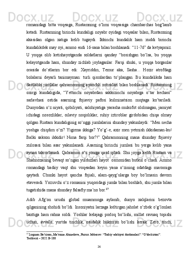 romanidagi   bitta   voqeaga,   Rustamning   o‘limi   voqeasiga   chambarchas   bog‘lanib
ketadi. Rustamning birinchi kundaligi noyabr oyidagi voqealar bilan, Rustamning
akasidan   olgan   xatiga   kelib   tugaydi.   Ikkinchi   kundalik   ham   xuddi   birinchi
kundalikdek may oyi, ammo endi 16-sana bilan boshlanadi: “11-76” da ketyapmiz.
U   yoqqa   olib   ketishayotganda   soldatlarni   qanday   “bosishgan   bo‘lsa,   bu   yoqqa
kelayotganda   ham,   shunday   zichlab   joylaganlar.   Farqi   shuki,   u   yoqqa   borganlar
orasida   do‘stlarim   bor   edi:   Xayriddin,   Temur   aka,   Sasha...   Hozir   atrofdagi
bolalarni   deyarli   tanimayman:   turli   qismlardan   to‘plangan.   Bu   kundalikda   ham
dastlabki jumlalar qahramonning ayanchli xotiralari bilan boshlanadi. Rustamning
oxirgi   kundaligida,   “Yettinchi   noyabrdan   sakkizinchi   noyabrga   о ‘tar   kechasi”
sarlavhasi   ostida   asarning   fojiaviy   pafosi   kulminatsion   nuqtaga   ko‘tariladi.
Dunyodan o‘z niyati, qobiliyati, salohiyatiga yarasha mukofot ololmagan, jamiyat
ichidagi   nosozliklar,   oilaviy   noqisliklar,   ruhiy   iztiroblar   girdobidan   chiqa   olmay
qolgan Rustam kundaliginig so‘nggi jumlalarini shunday yakunlaydi: “Men necha
yoshga   chiqdim   o‘zi?   Yigirma   ikkiga?   Yo‘g‘-e,   axir   men   yetmish   ikkidaman-ku!
Balki   sakson   ikkidir!   Nima   farqi   bor?!”   Qahramonning   mana   shunday   fojiaviy
xulosasi   bilan   asar   yakunlanadi.   Asarning   birinchi   jumlasi   bu   yerga   kelib   yana
aynan takrorlanadi. Qahramon o‘z joniga qasd qiladi. Shu joyga kelib Rustam  va
Shahnozaning bevaqt so‘ngan yulduzlari hayot  osmonidan butkul o‘chadi. Ammo
romandagi   badiiy   vaqt   shu   voqeadan   keyin   yana   o‘zining   odatdagi   maromiga
qaytadi.   Chunki   hayot   qancha   fojiali,   alam-qayg‘ularga   boy   bo‘lmasin   davom
etaveradi. Yozuvchi o‘z romanini yuqoridagi jumla bilan boshlab, shu jumla bilan
tugatishida mana shunday falsafiy ma’no bor. 17
Adib   Afg‘on   urushi   global   muammoga   aylanib,   dunyo   xalqlarini   bezovta
qilganining shohidi bo‘ldi. Insoniyatni larzaga keltirgan jaholat o‘zbek o‘g‘lonlari
baxtiga   ham   rahna   soldi.   Yoshlar   kelajagi   porloq   bo‘lishi,   millat   ravnaq   topishi
uchun,   avvalo,   yurtda   tinchlik,   osudalik   hukmron   bo‘lishi   kerak.   Zero,   tinch,
17
  Luqmon Bo‘rixon, Ma’suma Ahmedova, Farrux Jabborov. “Turkiy adabiyot durdonalari”. “O‘zbekiston”. 
Toshkent – 2022.B-180
26 