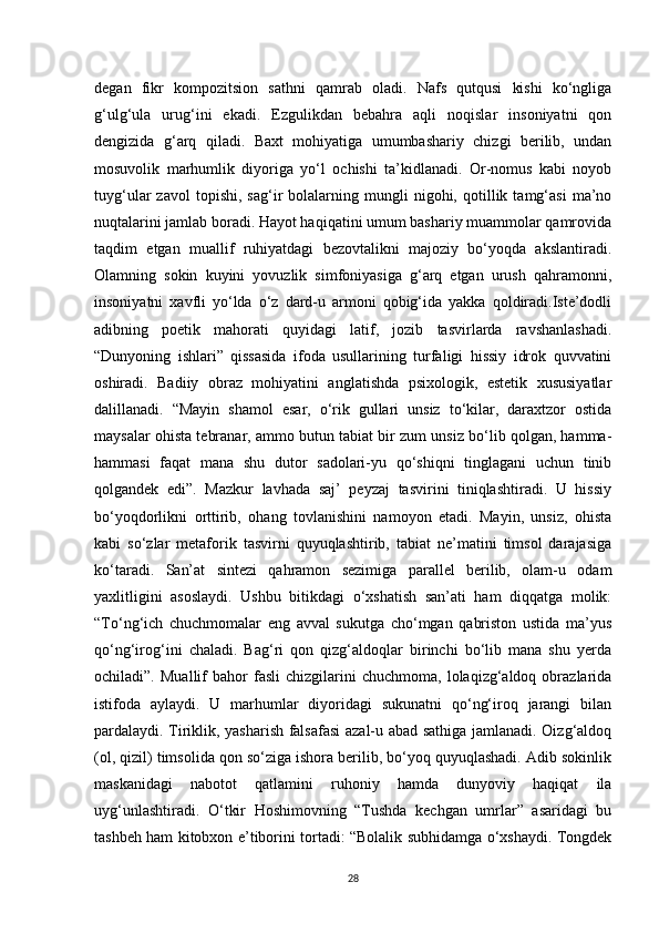 degan   fikr   kompozitsion   sathni   qamrab   oladi.   Nafs   qutqusi   kishi   ko‘ngliga
g‘ulg‘ula   urug‘ini   ekadi.   Ezgulikdan   bebahra   aqli   noqislar   insoniyatni   qon
dengizida   g‘arq   qiladi.   Baxt   mohiyatiga   umumbashariy   chizgi   berilib,   undan
mosuvolik   marhumlik   diyoriga   yo‘l   ochishi   ta’kidlanadi.   Or-nomus   kabi   noyob
tuyg‘ular   zavol   topishi,   sag‘ir   bolalarning  mungli   nigohi,   qotillik  tamg‘asi   ma’no
nuqtalarini jamlab boradi. Hayot haqiqatini umum bashariy muammolar qamrovida
taqdim   etgan   muallif   ruhiyatdagi   bezovtalikni   majoziy   bo‘yoqda   akslantiradi.
Olamning   sokin   kuyini   yovuzlik   simfoniyasiga   g‘arq   etgan   urush   qahramonni,
insoniyatni   xavfli   yo‘lda   o‘z   dard-u   armoni   qobig‘ida   yakka   qoldiradi.Iste’dodli
adibning   poetik   mahorati   quyidagi   latif,   jozib   tasvirlarda   ravshanlashadi.
“Dunyoning   ishlari”   qissasida   ifoda   usullarining   turfaligi   hissiy   idrok   quvvatini
oshiradi.   Badiiy   obraz   mohiyatini   anglatishda   psixologik,   estetik   xususiyatlar
dalillanadi.   “Mayin   shamol   esar,   o‘rik   gullari   unsiz   to‘kilar,   daraxtzor   ostida
maysalar ohista tebranar, ammo butun tabiat bir zum unsiz bo‘lib qolgan, hamma-
hammasi   faqat   mana   shu   dutor   sadolari-yu   qo‘shiqni   tinglagani   uchun   tinib
qolgandek   edi”.   Mazkur   lavhada   saj’   peyzaj   tasvirini   tiniqlashtiradi.   U   hissiy
bo‘yoqdorlikni   orttirib,   ohang   tovlanishini   namoyon   etadi.   Mayin,   unsiz,   ohista
kabi   so‘zlar   metaforik   tasvirni   quyuqlashtirib,   tabiat   ne’matini   timsol   darajasiga
ko‘taradi.   San’at   sintezi   qahramon   sezimiga   parallel   berilib,   olam-u   odam
yaxlitligini   asoslaydi.   Ushbu   bitikdagi   o‘xshatish   san’ati   ham   diqqatga   molik:
“To‘ng‘ich   chuchmomalar   eng   avval   sukutga   cho‘mgan   qabriston   ustida   ma’yus
qo‘ng‘irog‘ini   chaladi.   Bag‘ri   qon   qizg‘aldoqlar   birinchi   bo‘lib   mana   shu   yerda
ochiladi”.   Muallif   bahor   fasli   chizgilarini   chuchmoma,   lolaqizg‘aldoq  obrazlarida
istifoda   aylaydi.   U   marhumlar   diyoridagi   sukunatni   qo‘ng‘iroq   jarangi   bilan
pardalaydi. Tiriklik, yasharish falsafasi  azal-u abad sathiga jamlanadi. Oizg‘aldoq
(ol, qizil) timsolida qon so‘ziga ishora berilib, bo‘yoq quyuqlashadi. Adib sokinlik
maskanidagi   nabotot   qatlamini   ruhoniy   hamda   dunyoviy   haqiqat   ila
uyg‘unlashtiradi.   O‘tkir   Hoshimovning   “Tushda   kechgan   umrlar”   asaridagi   bu
tashbeh ham kitobxon e’tiborini tortadi: “Bolalik subhidamga o‘xshaydi. Tongdek
28 