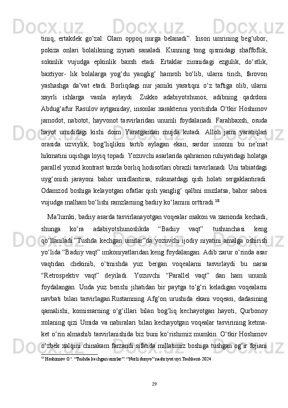 tiniq,   ertakdek   go‘zal.   Olam   oppoq   nurga   belanadi”.   Inson   umrining   beg‘ubor,
pokiza   onlari   bolalikning   ziynati   sanaladi.   Kunning   tong   qismidagi   shaffoflik,
sokinlik   vujudga   epkinlik   baxsh   etadi.   Ertaklar   zimnidagi   ezgulik,   do‘stlik,
baxtiyor-   lik   bolalarga   yog‘du   yanglig‘   hamroh   bo‘lib,   ularni   tinch,   farovon
yashashga   da’vat   etadi.   Borliqdagi   nur   jamiki   yaratiqni   o‘z   taftiga   olib,   ularni
xayrli   ishlarga   vasila   aylaydi.   Zukko   adabiyotshunos,   adibning   qadrdoni
Abdug‘afur   Rasulov   aytganiday,   insonlar   xarakterini   yoritishda   O‘tkir   Hoshimov
jamodot,   nabotot,   hayvonot   tasvirlaridan   unumli   foydalanadi.   Farahbaxsh,   osuda
hayot   umididagi   kishi   doim   Yaratgandan   mujda   kutadi.   Alloh   jami   yaratiqlari
orasida   uzviylik,   bog‘liqlikni   tartib   aylagan   ekan,   sardor   insonni   bu   ne’mat
hikmatini uqishga loyiq topadi. Yozuvchi asarlarida qahramon ruhiyatidagi holatga
parallel yoxud kontrast tarzda borliq hodisotlari obrazli tasvirlanadi. Uni tabiatdagi
uyg‘onish   jarayoni   bahor   umidlantirsa,   sukunatdagi   qish   holati   sergaklantiradi.
Odamzod   boshiga   kelayotgan   ofatlar   qish   yanglig‘   qalbni   muzlatsa,   bahor   sabosi
vujudga malham bo‘lishi ramzlarning badiiy ko‘lamini orttiradi. 18
     Ma’lumki, badiiy asarda tasvirlanayotgan voqealar makon va zamonda kechadi,
shunga   ko‘ra   adabiyotshunoslikda   “Badiiy   vaqt”   tushunchasi   keng
qo‘llaniladi.”Tushda   kechgan   umrlar”da   yozuvchi   ijodiy   niyatini   amalga   oshirish
yo‘lida “Badiiy vaqt” imkoniyatlaridan keng foydalangan. Adib zarur o‘rinda asar
vaqtidan   chekinib,   o‘tmishda   yuz   bergan   voqealarni   tasvirlaydi   bu   narsa
“Retrospektiv   vaqt”   deyiladi.   Yozuvchi   “Parallel   vaqt”   dan   ham   unumli
foydalangan.   Unda   yuz   berishi   jihatidan   bir   paytga   to‘g‘ri   keladigan   voqealarni
navbati   bilan   tasvirlagan.Rustamning   Afg‘on   urushida   ekani   voqeasi,   dadasining
qamalishi,   komissarning   o‘g‘illari   bilan   bog‘liq   kechayotgan   hayoti,   Qurbonoy
xolaning   qizi   Umida   va   nabiralari   bilan   kechayotgan   voqealar   tasvirining   ketma-
ket o‘rin almashib tasvirlanishida biz buni ko‘rishimiz mumkin. O‘tkir Hoshimov
o‘zbek xalqini chinakam farzandi sifatida millatimiz boshiga tushgan og‘ir fojiani
18
  Hoshimov O‘. “Tushda kechgan umrlar”. “Nurli dunyo” nashriyot uyi.Toshkent-2024
29 