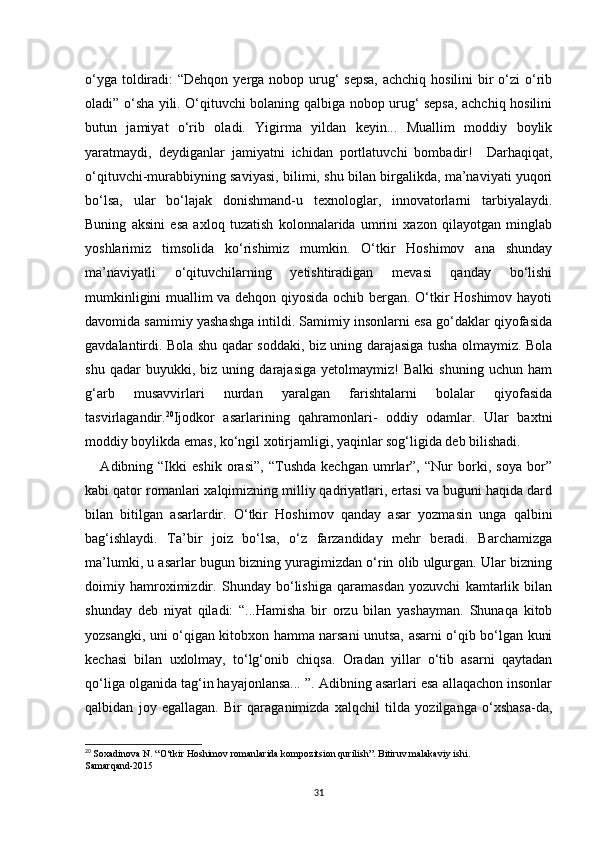 o‘yga toldiradi:  “Dehqon yerga nobop urug‘ sepsa,  achchiq hosilini  bir  o‘zi  o‘rib
oladi” o‘sha yili. O‘qituvchi bolaning qalbiga nobop urug‘ sepsa, achchiq hosilini
butun   jamiyat   o‘rib   oladi.   Yigirma   yildan   keyin...   Muallim   moddiy   boylik
yaratmaydi,   deydiganlar   jamiyatni   ichidan   portlatuvchi   bombadir!     Darhaqiqat,
o‘qituvchi-murabbiyning saviyasi, bilimi, shu bilan birgalikda, ma’naviyati yuqori
bo‘lsa,   ular   bo‘lajak   donishmand-u   texnologlar,   innovatorlarni   tarbiyalaydi.
Buning   aksini   esa   axloq   tuzatish   kolonnalarida   umrini   xazon   qilayotgan   minglab
yoshlarimiz   timsolida   ko‘rishimiz   mumkin.   O‘tkir   Hoshimov   ana   shunday
ma’naviyatli   o‘qituvchilarning   yetishtiradigan   mevasi   qanday   bo‘lishi
mumkinligini muallim va dehqon qiyosida ochib bergan. O‘tkir Hoshimov hayoti
davomida samimiy yashashga intildi. Samimiy insonlarni esa go‘daklar qiyofasida
gavdalantirdi. Bola shu qadar soddaki, biz uning darajasiga tusha olmaymiz. Bola
shu   qadar   buyukki,   biz   uning   darajasiga   yetolmaymiz!   Balki   shuning   uchun   ham
g‘arb   musavvirlari   nurdan   yaralgan   farishtalarni   bolalar   qiyofasida
tasvirlagandir. 20
Ijodkor   asarlarining   qahramonlari-   oddiy   odamlar.   Ular   baxtni
moddiy boylikda emas, ko‘ngil xotirjamligi, yaqinlar sog‘ligida deb bilishadi.
      Adibning   “Ikki   eshik   orasi”,   “Tushda   kechgan   umrlar”,   “Nur   borki,   soya   bor”
kabi qator romanlari xalqimizning milliy qadriyatlari, ertasi va buguni haqida dard
bilan   bitilgan   asarlardir.   O‘tkir   Hoshimov   qanday   asar   yozmasin   unga   qalbini
bag‘ishlaydi.   Ta’bir   joiz   bo‘lsa,   o‘z   farzandiday   mehr   beradi.   Barchamizga
ma’lumki, u asarlar bugun bizning yuragimizdan o‘rin olib ulgurgan. Ular bizning
doimiy   hamroximizdir.   Shunday   bo‘lishiga   qaramasdan   yozuvchi   kamtarlik   bilan
shunday   deb   niyat   qiladi:   “...Hamisha   bir   orzu   bilan   yashayman.   Shunaqa   kitob
yozsangki, uni o‘qigan kitobxon hamma narsani unutsa, asarni o‘qib bo‘lgan kuni
kechasi   bilan   uxlolmay,   to‘lg‘onib   chiqsa.   Oradan   yillar   o‘tib   asarni   qaytadan
qo‘liga olganida tag‘in hayajonlansa... ”. Adibning asarlari esa allaqachon insonlar
qalbidan   joy   egallagan.   Bir   qaraganimizda   xalqchil   tilda   yozilganga   o‘xshasa-da,
20
  Soxadinova N. “O‘tkir Hoshimov romanlarida kompozitsion qurilish”. Bitiruv malakaviy ishi.
Samarqand-2015
31 