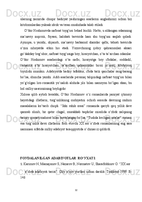 ularning   zamirida   chuqur   badiiyat   yashiringan   asarlarini   anglashimiz   uchun   biz
kitobxonlardan yuksak idrok va teran mushohada talab etiladi.
      O‘tkir Hoshimovda nafosat tuyg‘usi behad kuchli. Hatto, u aldangan odamning
ma’naviy   inqirozi,   fojeasi,   halokati   tasvirida   ham   shu   tuyg‘uni   saqlab   qoladi.
Ayniqsa,   u   yaxshi,   olijanob,   ma’naviy   barkamol   shaxslar   qalbi,   tabiati   tasvirida
o‘zini   nihoyatda   erkin   his   etadi.   Yozuvchining   ijobiy   qahramonlari   aksari
go‘dakday beg‘ubor, nafosat tuyg‘usiga boy, hissiyotchan, o‘ta ta’sirchan odamlar.
O‘tkir   Hoshimov   asarlaridagi   o‘ta   nafis,   hissiyotga   boy   ifodalar,   soddadil,
romantik   o‘ta   hissiyotchan,   ta’sirchan   qahramonlar   biroz   jo‘nroq,   kitobiyroq
tuyulishi   mumkin.   Adabiyotda   badiiy   tafakkur,   ifoda   tarzi   qanchalar   rang-barang
bo‘lsa, shuncha yaxshi. Adib asarlarida personaj talqinidagi nafosat tuyg‘usi bilan
yo‘g‘rilgan   liro-romantik   yo‘nalish   alohida   jilo   bilan   namoyon   bo‘lgan   ekan,   bu
hol milliy nasrimizning boyligidir.
Xulosa   qilib   aytish   kerakki,   O‘tkir   Hoshimov   o‘z   romanlarida   jamiyat   ijtimoiy
hayotidagi   illatlarni,   turg‘unlikning   mohiyatini   ochish   asosida   davrning   muhim
masalalarini   ko‘tarib   chiqdi.   “Ikki   eshik   orasi”   romanida   qariyb   qirq   yillik   davr
qamrab   olinib,   bir   qator   chigal,   murakkab   taqdirlar   misolida   o‘zbek   xalqining
tarixiy qismati mahorat bilan tasvirlangan bo‘lsa, “Tushda kechgan umrlar” romani
esa turg‘unlik davri illatlarini fosh etuvchi XX asr o‘zbek romanlarining eng sara
namunasi sifatida milliy adabiyot taraqqiyotida o‘chmas iz qoldirdi.
FO У DALANILGAN ADABI У OTLAR  RO‘ У XATI:
1.  Karimov N, Mamajonov S, Nazarov B, Normatov U, Sharafiddinov O. “XX asr
       o‘zbek adabiyoti tarixi”. Oliy o‘quv yurtlari  uchun darslik. Toshkent-1999.   B-
146
32 