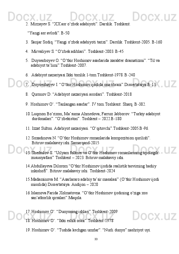 2.     Mirzayev S. “XX asr o‘zbek adabiyoti”. Darslik. Toshkent.
  “Yangi asr avlodi”.   B-50
3.  Sanjar Sodiq. “Yangi o‘zbek adabiyoti tarixi”. Darslik. Toshkent-2005.   B-160
4.     Mirvaliyev S. “O‘zbek adiblari”. Toshkent-2003.   B-45
5.      Duysenboyev O. “O‘tkir Hoshimov asarlarida xarakter dramatizmi”. “Til va
     adabiyot ta’limi”.Toshkent-2007.
6.      Adabiyot nazariyasi.Ikki tomlik.1-tom.Toshkent-1978.   B-240
7.   Doysenbayev I. “O‘tkir Hoshimov ijodida ona obrazi”.Dissertatsiya.B-13
8.      Quronov D. “Adabiyot nazariyasi asoslari”. Toshkent-2018
9.     Hoshimov O‘. “Tanlangan asarlar”. IV tom.Toshkent. Sharq. B-382.
10.   Luqmon Bo‘rixon, Ma’suma Ahmedova, Farrux Jabborov. “Turkiy adabiyot
      durdonalari”. “O‘zbekiston”. Toshkent – 2022.B-180
11. Izzat Sulton. Adabiyot nazariyasi. “O‘qituvchi”.Toshkent-2005.B-96.
12.   Soxadinova N. “O‘tkir Hoshimov romanlarida kompozitsion qurilish”. 
      Bitiruv malakaviy ishi.Samarqand-2015
13.   Sherkulov S. “Uilyam folkner va O‘tkir Hoshimov romanlarining tipologik
     xususiyatlari” Toshkent – 2023. Bitiruv malakaviy ishi.
14.Abdullayeva Dilorom “O‘tkir Hoshimov ijodida realistik tasvirning badiiy
     inkishofi”. Bitiruv malakaviy ishi. Toshkent-2024
15.Madaminova M. “Asarlararo adabiy ta’sir masalasi” (O‘tkir Hoshimov ijodi
     misolida) Dissertatsiya. Andijon – 2020
16.Islamova Farida Xolmatovna. “O‘tkir Hoshimov ijodining o‘ziga xos
     san’atkorlik qirralari”.Maqola. 
17.   Hoshimov O‘. “Dunyoning ishlari”.Toshkent-2009
18. Hoshimov O‘. “Ikki eshik orasi”.Toshkent-1978
19. Hoshimov O‘. “Tushda kechgan umrlar”. “Nurli dunyo” nashriyot uyi.
33 