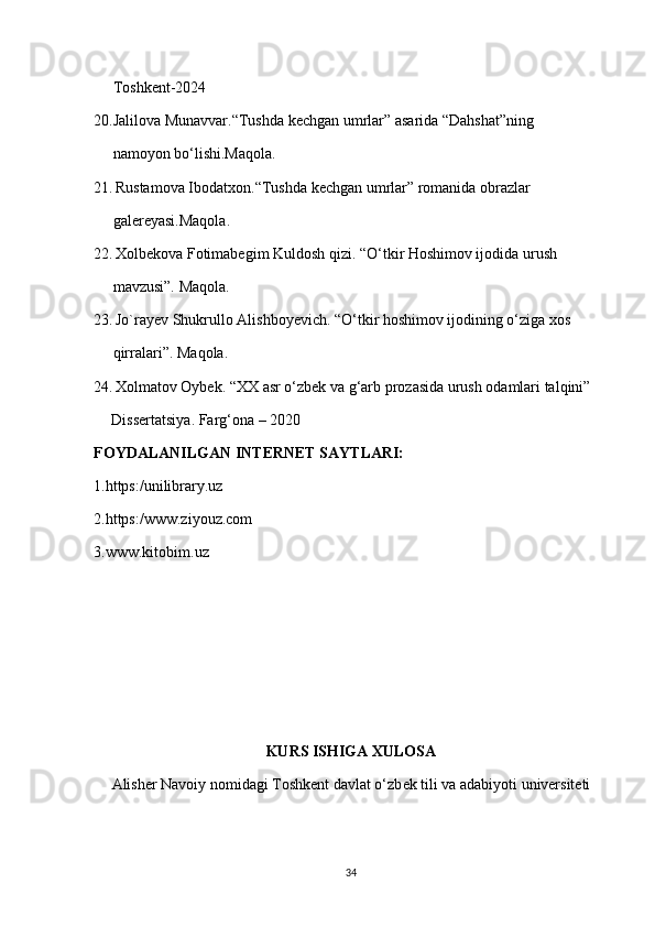      Toshkent-2024
20.Jalilova Munavvar.“Tushda kechgan umrlar” asarida “Dahshat”ning
     namoyon bo‘lishi.Maqola.
21.   Rustamova Ibodatxon.“Tushda kechgan umrlar” romanida obrazlar
     galereyasi.Maqola.
22.   Xolbekova Fotimabegim Kuldosh qizi. “O‘tkir Hoshimov ijodida urush
     mavzusi”. Maqola. 
23.   Jo`rayev Shukrullo Alishboyevich. “O‘tkir hoshimov ijodining o‘ziga xos
     qirralari”. Maqola.
24.   Xolmatov Oybek. “XX asr o‘zbek va g‘arb prozasida urush odamlari talqini”
       Dissertatsiya. Farg‘ona – 2020
FOYDALANILGAN INTERNET SAYTLARI:
1.https:/unilibrary.uz
2.https:/www.ziyouz.com
3.www.kitobim.uz
KURS ISHIGA XULOSA
Alisher Navoiy nomidagi Toshkent davlat o‘zb е k tili va adabiyoti universiteti
34 