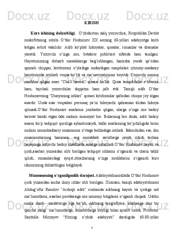 KIRISH
        Kurs   ishining   dolzarbligi.     O‘zbekiston   xalq   yozuvchisi,   Respublika   Davlat
mukofotining   sohibi   O‘tkir   Hoshimov   XX   asming   60-yillari   adabiyotga   kirib
kelgan   avlod   vakilidir.   Adib   ko‘plab   hikoyalar,   qissalar,   romanlar   va   dramalar
yaratdi.   Yozuvchi   o‘ziga   xos,   betakror   publitsist   sifatida   ham   tanilgan.
Hayotimizning   dolzarb   masalalariga   bag‘ishlangan,   hamisha   yurak   qa’ridan
qaynab   chiqqan,   kitobxonni   o‘ylashga   undaydigan   maqolalari   ijtimoiy-madaniy
hayotimizda sezilarli  voqea bo‘ldi va ma’naviyatimizni boyitdi. Yozuvchi nomini
mashhur   qilgan   asari   “Cho‘l   havosi”   qissasi   bo‘ldi.   Qissa   tanqidchilar   e’tiborini
ham,   tajribali   yozuvchilar   diqqatini   ham   jalb   etdi.   Taniqli   adib   O‘tkir
Hoshimovning “Dunyoning ishlari” qissasi kitobxonlar qalbidan chuqur joy olgan
asardir.   Unda   asar   voqealari   personaj   ya’ni   hikoyachi   qahraman   tilidan   hikoya
qilinadi.O‘tkir   Hoshimov   asarlarini   jozibador   qilgan,   ularga   o‘ziga   xos   badiiy
tarovat   baxsh   etgan   ikki   muhim   xususiyat   bor.   Bularning   biri   shuki,   adib   badiiy
asarni   ko‘p   tadqiqot   quroliga  aylantirmaydi,  balki   asarlarning  ko‘pchiligida  biron
muhim umumbashariy muammoni o‘rtaga tashlashga intiladi. Ikkinchidan esa, shu
muammolarning   hammasi,   eng   murakkab   savollarga   javob   izlash   kishini
hayajonga soluvchi badiiy shakllarda amalga oshiriladi.O‘tkir Hoshimov hayoti va
ijodi,asarlari   yuzasidan   olib   borilgan   tadqiqot   ishlarini   o‘rganish   va   ularni   tahlil
qilish,   romanlaridagi   syujet,obrazlarning   o‘ziga   xosliklarini   o‘rganish   kurs
ishimizning dolzarbligini belgilaydi.
    Muammoning o‘rganilganlik darajasi.   Adabiyotshunoslikda O‘tkir Hoshimov
ijodi   yuzasidan   ancha   ilmiy   ishlar   olib   borilgan.   Xususan,   taniqli   adabiyotshunos
Abdug‘ofur   Rasulov   “Ardoqli   adib”   risolasida   adibning   hayoti   va   ijodiga   oid
ma’lumotlarni, asarlari poetikasiga xos umumiy belgilarni o‘rganib chiqadi. Ushbu
risola   sharh     xarakteriga   ega   bo‘lib,   adibning   biografiyasi,   asarlariga   doir   bir
qancha   yangi     ma’lumotlarga,   kuzatuvlarga   boyligi   bilan   ajralib   turadi.   Professor
Saydulla   Mirzayev   “Hozirgi   o‘zbek   adabiyoti”   darsligida   60-80-yillar
4 