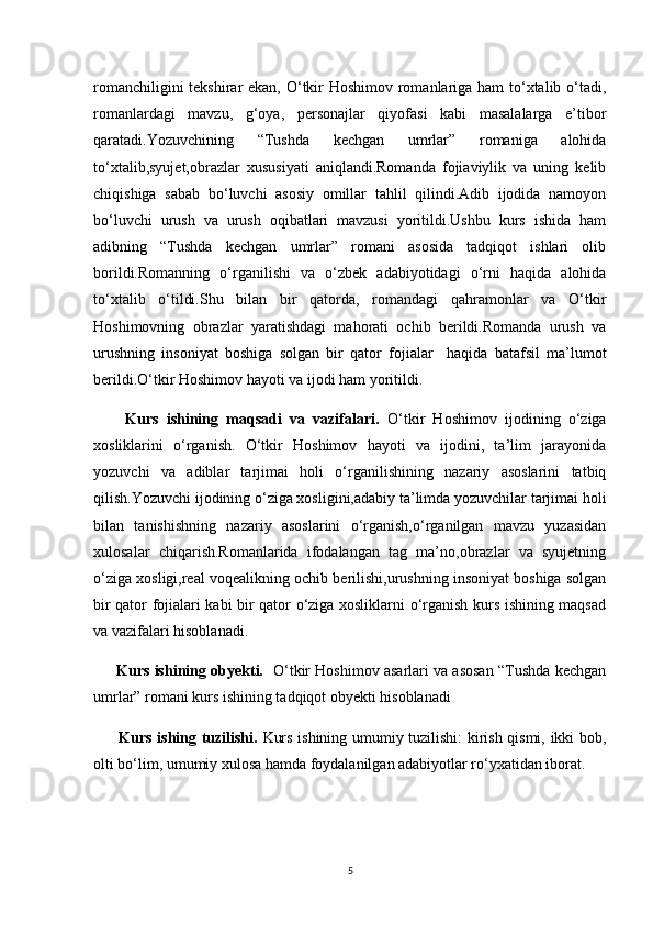 romanchiligini  tekshirar  ekan, O‘tkir  Hoshimov romanlariga ham  to‘xtalib o‘tadi,
romanlardagi   mavzu,   g‘oya,   personajlar   qiyofasi   kabi   masalalarga   e’tibor
qaratadi.Yozuvchining   “Tushda   kechgan   umrlar”   romaniga   alohida
to‘xtalib,syujet,obrazlar   xususiyati   aniqlandi.Romanda   fojiaviylik   va   uning   kelib
chiqishiga   sabab   bo‘luvchi   asosiy   omillar   tahlil   qilindi.Adib   ijodida   namoyon
bo‘luvchi   urush   va   urush   oqibatlari   mavzusi   yoritildi.Ushbu   kurs   ishida   ham
adibning   “Tushda   kechgan   umrlar”   romani   asosida   tadqiqot   ishlari   olib
borildi.Romanning   o‘rganilishi   va   o‘zbek   adabiyotidagi   o‘rni   haqida   alohida
to‘xtalib   o‘tildi.Shu   bilan   bir   qatorda,   romandagi   qahramonlar   va   O‘tkir
Hoshimovning   obrazlar   yaratishdagi   mahorati   ochib   berildi.Romanda   urush   va
urushning   insoniyat   boshiga   solgan   bir   qator   fojialar     haqida   batafsil   ma’lumot
berildi.O‘tkir Hoshimov hayoti va ijodi ham yoritildi.    
        Kurs   ishining   maqsadi   va   vazifalari.   O‘tkir   Hoshimov   ijodining   o‘ziga
xosliklarini   o‘rganish.   O‘tkir   Hoshimov   hayoti   va   ijodini,   ta’lim   jarayonida
yozuvchi   va   adiblar   tarjimai   holi   o‘rganilishining   nazariy   asoslarini   tatbiq
qilish.Yozuvchi ijodining o‘ziga xosligini,adabiy ta’limda yozuvchilar tarjimai holi
bilan   tanishishning   nazariy   asoslarini   o‘rganish,o‘rganilgan   mavzu   yuzasidan
xulosalar   chiqarish.Romanlarida   ifodalangan   tag   ma’no,obrazlar   va   syujetning
o‘ziga xosligi,real voqealikning ochib berilishi,urushning insoniyat boshiga solgan
bir qator fojialari kabi bir qator o‘ziga xosliklarni o‘rganish kurs ishining maqsad
va vazifalari hisoblanadi.
      Kurs ishining obyekti.   O‘tkir Hoshimov asarlari va asosan “Tushda kechgan
umrlar” romani kurs ishining tadqiqot obyekti hisoblanadi
         Kurs ishing tuzilishi.   Kurs ishining umumiy tuzilishi: kirish qismi, ikki bob,
olti bo‘lim, umumiy xulosa hamda foydalanilgan adabiyotlar ro‘yxatidan iborat.
5 