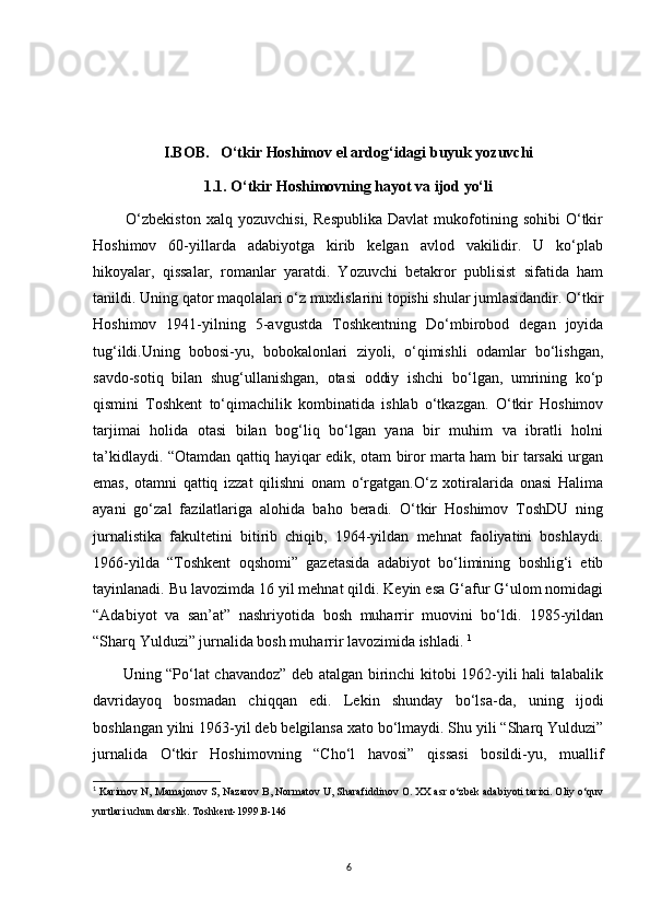 I.BOB.   O‘tkir Hoshimov el ardog‘idagi buyuk yozuvchi
1.1.   O‘tkir Hoshimovning hayot va ijod yo‘li
            O‘zbekiston   xalq  yozuvchisi,   Respublika   Davlat   mukofotining  sohibi   O‘tkir
Hoshimov   60-yillarda   adabiyotga   kirib   kelgan   avlod   vakilidir.   U   ko‘plab
hikoyalar,   qissalar,   romanlar   yaratdi.   Yozuvchi   betakror   publisist   sifatida   ham
tanildi. Uning qator maqolalari o‘z muxlislarini topishi shular jumlasidandir. O‘tkir
Hoshimov   1941-yilning   5-avgustda   Toshkentning   Do‘mbirobod   degan   joyida
tug‘ildi.Uning   bobosi-yu,   bobokalonlari   ziyoli,   o‘qimishli   odamlar   bo‘lishgan,
savdo-sotiq   bilan   shug‘ullanishgan,   otasi   oddiy   ishchi   bo‘lgan,   umrining   ko‘p
qismini   Toshkent   to‘qimachilik   kombinatida   ishlab   o‘tkazgan.   O‘tkir   Hoshimov
tarjimai   holida   otasi   bilan   bog‘liq   bo‘lgan   yana   bir   muhim   va   ibratli   holni
ta’kidlaydi. “Otamdan qattiq hayiqar edik, otam biror marta ham bir tarsaki urgan
emas,   otamni   qattiq   izzat   qilishni   onam   o‘rgatgan.O‘z   xotiralarida   onasi   Halima
ayani   go‘zal   fazilatlariga   alohida   baho   beradi.   O‘tkir   Hoshimov   ToshDU   ning
jurnalistika   fakultetini   bitirib   chiqib,   1964-yildan   mehnat   faoliyatini   boshlaydi.
1966-yilda   “Toshkent   oqshomi”   gazetasida   adabiyot   bo‘limining   boshlig‘i   etib
tayinlanadi. Bu lavozimda 16 yil mehnat qildi. Keyin esa G‘afur G‘ulom nomidagi
“Adabiyot   va   san’at”   nashriyotida   bosh   muharrir   muovini   bo‘ldi.   1985-yildan
“Sharq Yulduzi” jurnalida bosh muharrir lavozimida ishladi.  1
           Uning “Po‘lat chavandoz” deb atalgan birinchi kitobi 1962-yili hali talabalik
davridayoq   bosmadan   chiqqan   edi.   Lekin   shunday   bo‘lsa-da,   uning   ijodi
boshlangan yilni 1963-yil deb belgilansa xato bo‘lmaydi. Shu yili “Sharq Yulduzi”
jurnalida   O‘tkir   Hoshimovning   “Cho‘l   havosi”   qissasi   bosildi-yu,   muallif
1
  Karimov N, Mamajonov S, Nazarov B, Normatov U, Sharafiddinov O. XX asr o‘zbek adabiyoti tarixi. Oliy o‘quv
yurtlari uchun darslik. Toshkent-1999. B-146
6 