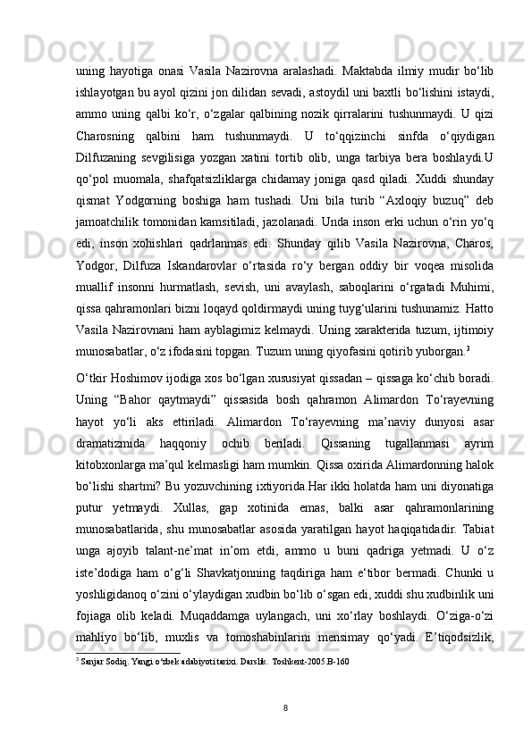 uning   hayotiga   onasi   Vasila   Nazirovna   aralashadi.   Maktabda   ilmiy   mudir   bo‘lib
ishlayotgan bu ayol qizini jon dilidan sevadi, astoydil uni baxtli bo‘lishini istaydi,
ammo   uning   qalbi   ko‘r,   o‘zgalar   qalbining   nozik   qirralarini   tushunmaydi.   U   qizi
Charosning   qalbini   ham   tushunmaydi.   U   to‘qqizinchi   sinfda   o‘qiydigan
Dilfuzaning   sevgilisiga   yozgan   xatini   tortib   olib,   unga   tarbiya   bera   boshlaydi.U
qo‘pol   muomala,   shafqatsizliklarga   chidamay   joniga   qasd   qiladi.   Xuddi   shunday
qismat   Yodgorning   boshiga   ham   tushadi.   Uni   bila   turib   “Axloqiy   buzuq”   deb
jamoatchilik tomonidan kamsitiladi, jazolanadi. Unda inson erki uchun o‘rin yo‘q
edi,   inson   xohishlari   qadrlanmas   edi.   Shunday   qilib   Vasila   Nazirovna,   Charos,
Yodgor,   Dilfuza   Iskandarovlar   o‘rtasida   ro‘y   bergan   oddiy   bir   voqea   misolida
muallif   insonni   hurmatlash,   sevish,   uni   avaylash,   saboqlarini   o‘rgatadi   Muhimi,
qissa qahramonlari bizni loqayd qoldirmaydi uning tuyg‘ularini tushunamiz. Hatto
Vasila   Nazirovnani   ham   ayblagimiz  kelmaydi.  Uning  xarakterida   tuzum,   ijtimoiy
munosabatlar, o‘z ifodasini topgan. Tuzum uning qiyofasini qotirib yuborgan. 3
 
O‘tkir Hoshimov ijodiga xos bo‘lgan xususiyat qissadan – qissaga ko‘chib boradi.
Uning   “Bahor   qaytmaydi”   qissasida   bosh   qahramon   Alimardon   To‘rayevning
hayot   yo‘li   aks   ettiriladi.   Alimardon   To‘rayevning   ma’naviy   dunyosi   asar
dramatizmida   haqqoniy   ochib   beriladi.   Qissaning   tugallanmasi   ayrim
kitobxonlarga ma’qul kelmasligi ham mumkin. Qissa oxirida Alimardonning halok
bo‘lishi shartmi? Bu yozuvchining ixtiyorida.Har ikki holatda ham uni diyonatiga
putur   yetmaydi.   Xullas,   gap   xotinida   emas,   balki   asar   qahramonlarining
munosabatlarida,   shu   munosabatlar   asosida   yaratilgan   hayot   haqiqatidadir.  Tabiat
unga   ajoyib   talant-ne’mat   in’om   etdi,   ammo   u   buni   qadriga   yetmadi.   U   o‘z
iste’dodiga   ham   o‘g‘li   Shavkatjonning   taqdiriga   ham   e‘tibor   bermadi.   Chunki   u
yoshligidanoq o‘zini o‘ylaydigan xudbin bo‘lib o‘sgan edi, xuddi shu xudbinlik uni
fojiaga   olib   keladi.   Muqaddamga   uylangach,   uni   xo‘rlay   boshlaydi.   O‘ziga-o‘zi
mahliyo   bo‘lib,   muxlis   va   tomoshabinlarini   mensimay   qo‘yadi.   E’tiqodsizlik,
3
  Sanjar Sodiq. Yangi o‘zbek adabiyoti tarixi. Darslik. Toshkent-2005.B-160
8 