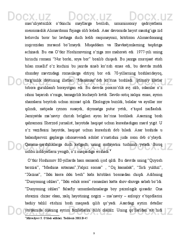 mas’uliyatsizlik   o‘tkinchi   mayllarga   berilish,   umuminsoniy   qadriyatlarni
mensimaslik Alimardonni fojiaga olib keladi. Asar davomida hayot mantig‘iga zid
keluvchi   biror   bir   lavhaga   duch   kelib   ranjimaymiz,   kitobxon   Alimardonning
inqirozidan   xursand   bo‘lmaydi.   Muqaddam   va   Shavkatjonlarning   taqdiriga
achinadi.   Bu   esa   O‘tkir   Hoshimovning   o‘ziga   xos   mahorati   edi.   1977-yili   uning
birinchi   romani   “Nur   borki,   soya   bor”   bosilib   chiqadi.   Bu   janrga   murojaat   etish
bilan   muallif   o‘z   kuchini   bu   janrda   sinab   ko‘rish   emas   edi,   bu   davrda   xuddi
shunday   mavzudagi   romanlarga   ehtiyoj   bor   edi.   70-yillarning   boshlaridayoq,
turg‘unlik   davrining   illatlari   “Manaman”deb   ko‘rina   boshladi.   Ijtimoiy   illatlar
tobora   guruhlanib   borayotgan   edi.   Bu   davrda   poraxo‘rlik   avj   olib,   odamlar   o‘z
ishini bajarish o‘rniga, tamagirlik kuchayib ketdi. Savdo-sotiq xalqni emas, ayrim
shaxslarni   boyitish   uchun   xizmat   qildi.   Ekologiya   buzildi,   bolalar   va   ayollar   xor
qilindi,   natijada   iymon   susaydi,   diyonatga   putur   yetdi,   e’tiqod   zaiflashdi.
Jamiyatda   ma’naviy   chirish   belgilari   ayon   ko‘rina   boshladi.   Asarning   bosh
qahramoni   Sherzod   jurnalist,   hayotida   haqiqat   uchun   kurashadigan   mard   yigit.   U
o‘z   vazifasini   hayotda,   haqiqat   uchun   kurashish   deb   biladi.   Asar   boshida   u
balandparvoz   gaplarga   ishonaveradi   adolat   o‘rnatishni   juda   oson   deb   o‘ylaydi.
Qarama-qarshiliklarga   duch   kelgach,   uning   mohiyatini   tushunib   yetadi.   Biroq
ushbu ziddiyatlarni yengib, o‘z maqsadiga erishadi. 4
 
   O‘tkir Hoshimov 80-yillarda ham samarali ijod qildi. Bu davrda uning “Quyosh
tarozisi”,   “Mashina   sotaman”,Yalpiz   somsa”   ,   “Oq   kamalak”,   “Sirli   yulduz”,
“Xazina”,   “Ikki   karra   ikki   besh”   kabi   kitoblari   bosmadan   chiqdi.   Adibning
”Dunyoning ishlari”, ”Ikki eshik orasi” romanlari katta shov-shuvga sabab bo‘ldi.
”Dunyoning   ishlari”   falsafiy   umumlashmalarga   boy   psixologik   qissadir.   Ona
obrazini   chizar   ekan,   xalq   hayotining   negizi   –   ma’naviy   –   axloqiy   e’tiqodlarini
badiiy   tahlil   etishini   bosh   maqsadi   qilib   qo‘yadi.   Asardagi   ayrim   detallar
yordamida   onaning   ayrim   fazilatlarini   bilib   olamiz.   Uning   qo‘llaridan   sut   hidi
4
  Mirvaliyev S. O‘zbek adiblari. Toshkent-2003.B-45
9 