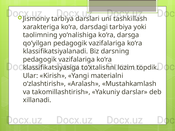 
Jismoniy tarbiya darslari uni tashkillash 
xarakteriga ko‘ra, darsdagi tarbiya yoki 
taolimning yo‘nalishiga ko‘ra, darsga 
qo‘yilgan pedagogik vazifalariga ko‘ra 
klassifikatsiyalanadi. Biz darsning 
pedagogik vazifalariga ko‘ra 
klassifikatsiyasiga to‘xtalishni lozim topdik. 
Ular: «Kirish», «Yangi materialni 
o‘zlashtirish», «Aralash», «Mustahkamlash 
va takomillashtirish», «Yakuniy darslar» deb 
xillanadi.                                             
