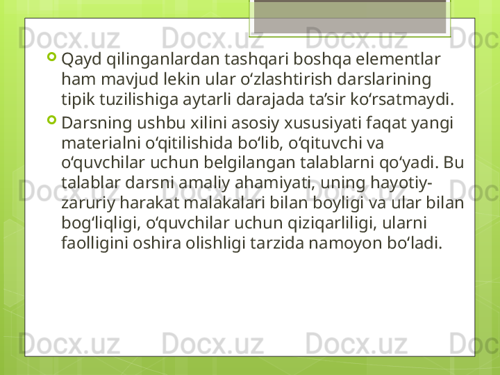 
Qayd qilinganlardan tashqari boshqa elementlar 
ham mavjud lekin ular o‘zlashtirish darslarining 
tipik tuzilishiga aytarli darajada ta’sir ko‘rsatmaydi.

Darsning ushbu xilini asosiy xususiyati faqat yangi 
materialni o‘qitilishida bo‘lib, o‘qituvchi va 
o‘quvchilar uchun belgilangan talablarni qo‘yadi. Bu 
talablar darsni amaliy ahamiyati, uning hayotiy-
zaruriy harakat malakalari bilan boyligi va ular bilan 
bog‘liqligi, o‘quvchilar uchun qiziqarliligi, ularni 
faolligini oshira olishligi tarzida namoyon bo‘ladi.                                             