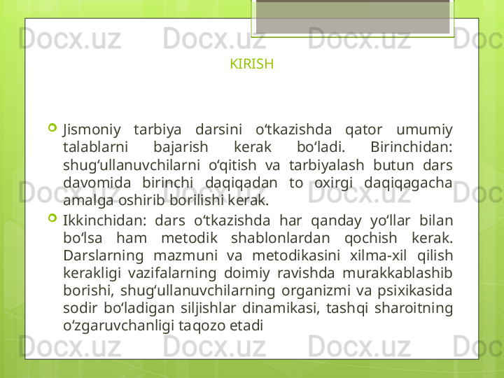 KIRISH

Jismoniy  tarbiya  darsini  o‘tkazishda  qator  umumiy 
talablarni  bajarish  kerak  bo‘ladi.  Birinchidan: 
shug‘ullanuvchilarni  o‘qitish  va  tarbiyalash  butun  dars 
davomida  birinchi  daqiqadan  to  oxirgi  daqiqagacha 
amalga oshirib borilishi kerak.

Ikkinchidan:  dars  o‘ tkazishda  h ar  q anday  y o‘ llar  bilan 
b o‘ lsa  h am  metodik  shablonlardan  q ochish  kerak. 
Darslarning  mazmuni  va  metodikasini  xilma-xil  q ilish 
kerakligi  vazifalarning  doimiy  ravishda  murakkablashib 
borishi,  shu g‘ ullanuvchilarning  organizmi  va  psixikasida 
sodir  b o‘ ladigan  siljishlar  dinamikasi,  tash q i  sharoitning 
o‘zgaruvchanligi ta q ozo etadi                                             