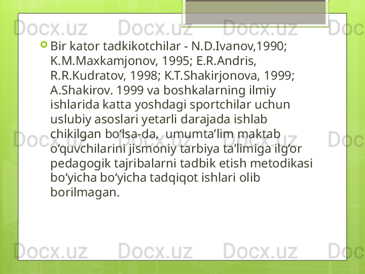 
Bir kator tadkikotchilar - N.D.Ivanov,1990; 
K.M.Maxkamjonov, 1995; E.R.Andris, 
R.R.Kudratov, 1998; K.T.Shakirjonova, 1999; 
A.Shakirov. 1999 va boshkalarning ilmiy 
ishlarida katta yoshdagi sportchilar uchun  
uslubiy asoslari yetarli darajada ishlab 
chikilgan bo‘lsa-da,  umumta’lim maktab 
o‘quvchilarini jismoniy tarbiya ta’limiga ilg‘or 
pedagogik tajribalarni tadbik etish metodikasi 
bo‘yicha bo‘yicha tadqiqot ishlari olib 
borilmagan.                                              