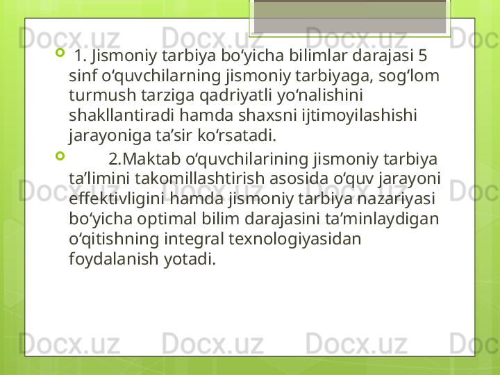 
  1. Jismoniy tarbiya bo‘yicha bilimlar darajasi 5 
sinf o‘quvchilarning jismoniy tarbiyaga, sog‘lom 
turmush tarziga qadriyatli yo‘nalishini 
shakllantiradi hamda shaxsni ijtimoyilashishi 
jarayoniga ta’sir ko‘rsatadi.  

          2.Maktab o‘quvchilarining jismoniy tarbiya 
ta’limini takomillashtirish asosida o‘quv jarayoni 
effektivligini hamda jismoniy tarbiya nazariyasi 
bo‘yicha optimal bilim darajasini ta’minlaydigan 
o‘qitishning integral texnologiyasidan 
foydalanish yotadi.                                               