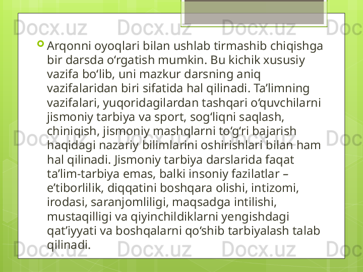 
Arqonni oyoqlari bilan ushlab tirmashib chiqishga 
bir darsda o‘rgatish mumkin. Bu kichik xususiy 
vazifa bo‘lib, uni mazkur darsning aniq 
vazifalaridan biri sifatida hal qilinadi. Ta’limning 
vazifalari, yuqoridagilardan tashqari o‘quvchilarni 
jismoniy tarbiya va sport, sog‘liqni saqlash, 
chiniqish, jismoniy mashqlarni to‘g‘ri bajarish 
haqidagi nazariy bilimlarini oshirishlari bilan ham 
hal qilinadi. Jismoniy tarbiya darslarida faqat 
ta’lim-tarbiya emas, balki insoniy fazilatlar  – 
e’tiborlilik, diqqatini boshqara olishi, intizomi, 
irodasi, saranjomliligi, maqsadga intilishi, 
mustaqilligi va qiyinchildiklarni yengishdagi 
qat’iyyati va boshqalarni qo‘shib tarbiyalash talab 
qilinadi.                                             