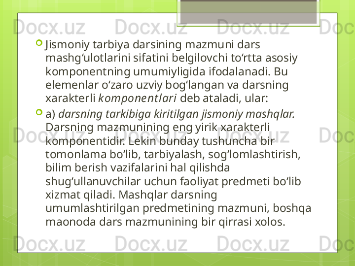
Jismoniy tarbiya darsining mazmuni dars 
mashg‘ulotlarini sifatini belgilovchi to‘rtta asosiy 
komponentning umumiyligida ifodalanadi.  Bu 
elemenlar o‘zaro uzviy bog‘langan va darsning 
xarakterli  kompone nt lari  deb ataladi, ular:

a)  darsning tarkibiga kiritilgan jismoniy mashqlar. 
Darsning mazmunining eng yirik xarakterli 
komponentidir. Lekin bunday tushuncha bir 
tomonlama bo‘lib, tarbiyalash, sog‘lomlashtirish, 
bilim berish vazifalarini hal qilishda 
shug‘ullanuvchilar uchun faoliyat predmeti bo‘lib 
xizmat qiladi. Mashqlar darsning 
umumlashtirilgan predmetining mazmuni, boshqa 
maonoda dars mazmunining bir qirrasi xolos.                                             