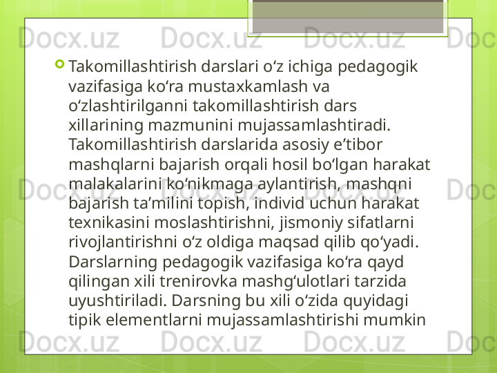 
Takomillashtirish darslari o‘z ichiga pedagogik 
vazifasiga ko‘ra mustaxkamlash va 
o‘zlashtirilganni takomillashtirish dars 
xillarining mazmunini mujassamlashtiradi. 
Takomillashtirish darslarida asosiy e ’ tibor 
mashqlarni bajarish orqali hosil bo‘lgan harakat 
malakalarini ko‘nikmaga aylantirish, mashqni 
bajarish ta ’ milini topish, individ uchun harakat 
texnikasini moslashtirishni, jismoniy sifatlarni 
rivojlantirishni o‘z oldiga maqsad qilib qo‘yadi. 
Darslarning pedagogik vazifasiga ko‘ra qayd 
qilingan xili trenirovka mashg‘ulotlari tarzida 
uyushtiriladi. Darsning bu xili o‘zida quyidagi 
tipik elementlarni mujassamlashtirishi mumkin                                             