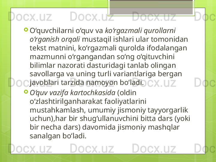 
O‘quvchilarni o‘quv va  ko‘rgazmali qurollarni 
o‘rganish orqali  mustaqil ishlari ular tomonidan 
tekst matnini, ko‘rgazmali qurolda ifodalangan 
mazmunni o‘rgangandan so‘ng o‘qituvchini 
bilimlar nazorati dasturidagi tanlab olingan 
savollarga va uning turli variantlariga bergan 
javoblari tarzida namoyon bo‘ladi. 

O‘quv vazifa kartochkasida  (oldin 
o‘zlashtirilganharakat faoliyatlarini 
mustahkamlash, umumiy jismoniy tayyorgarlik 
uchun),har bir shug‘ullanuvchini bitta dars (yoki 
bir necha dars) davomida jismoniy mashqlar 
sanalgan bo‘ladi.                                              