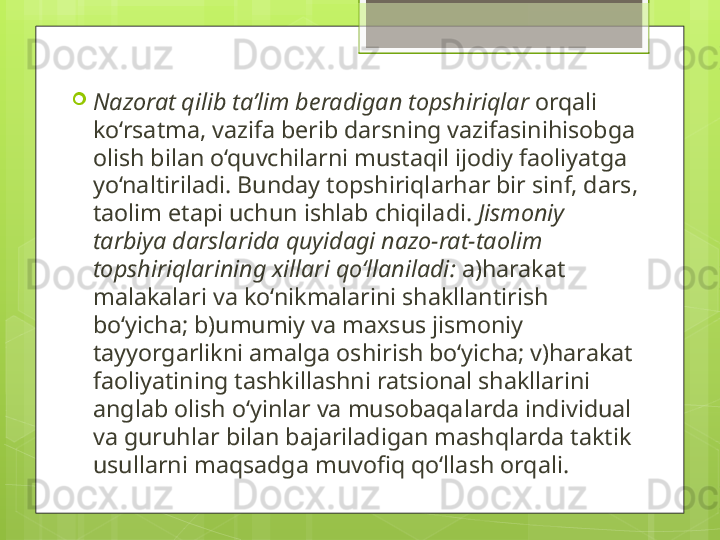 
Nazorat qilib ta’lim beradigan   topshiriqlar  orqali 
ko‘rsatma, vazifa berib darsning vazifasinihisobga 
olish bilan o‘quvchilarni mustaqil ijodiy faoliyatga 
yo‘naltiriladi. Bunday topshiriqlarhar bir sinf, dars, 
taolim etapi uchun ishlab chiqiladi.  Jismoniy 
tarbiya darslarida quyidagi nazo-rat-taolim 
topshiriqlarining xillari qo‘llaniladi:  a)harakat 
malakalari va ko‘nikmalarini shakllantirish 
bo‘yicha; b)umumiy va maxsus jismoniy 
tayyorgarlikni amalga oshirish bo‘yicha; v)harakat 
faoliyatining tashkillashni ratsional shakllarini 
anglab olish o‘yinlar va musobaqalarda individual 
va guruhlar bilan bajariladigan mashqlarda taktik 
usullarni maqsadga muvofiq qo‘llash orqali.                                             