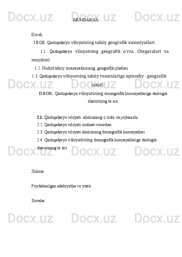                                        MUNDARIJA
Kirish
  I.BOB.  Qashqadaryo  viloyatning tabiiy geografik xususiyatlari
      1.1.   Qashqadaryo   viloyatning   geografik   o`rni.   Chegaralari   va
maydoni
        1.2. Hudud tabiiy xususiyatlarining  geografik jihatlari
   1.3.  Qashqadaryo  viloyatning tabiiy resurslariga iqtisodiy - geografik
tavsif.
II.BOB.    Qashqadaryo  viloyatining  demografik hususiyatlari ga ekologik
sharoitning ta`siri
2.1.  Qashqadaryo viloyati  aholisining o`sishi va joylanishi
2.2.   Qashqadaryo viloyati mehnat resurslari
2.3.  Qashqadaryo viloyati aholisining demografik hususiyatlari
2 .4.  Qashqadaryo  viloyatining  demografik hususiyatlari ga ekologik 
sharoitning ta`siri
Xulosa
Foydalanilgan adabiyotlar ro`yxati
Ilovalar 