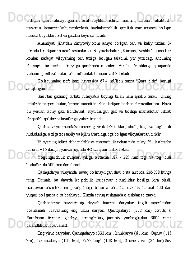 tashqari   qazib   olinayotgan   mineral   boyliklar   ichida   marmar,   dolomit,   ohaktosh,
travertin,   keramzit   kabi   pardozlash,   haykaltaroshlik,   qurilish   xom   ashyosi   bo`lgan
noruda boyliklar neft va gazdan keyinda turadi.
Ahamiyati   jihatdan   kimyoviy   xom   ashyo   bo`lgan   osh   va   kaliy   tuzlari   3-
o`rinda turadigan mineral resurslardir. Boybichchakon, Konsoy, Beshbuloq  osh tuzi
konlari   nafaqat   viloyatning   osh   tuziga   bo`lgan   talabini,   yer   yuzidagi   aholining
ehtiyojini   bir   necha   o`n   yilga   qondirishi   mumkin.   Hisob   -   kitoblarga   qaraganda
vohaning neft zahiralari o`n millionlab tonnani tashkil etadi.
Ko`kdumaloq   neft   koni   havzasida   67.4   mUlion   tonna   "Qora   oltin"   borligi
aniqlangan.
Sho`rtan   gazning   tarkibi   nihoyatda   boyligi   bilan   ham   ajralib   turadi.   Uning
tarkibida propan, butan, kimyo sanoatida ishlatiladigan boshqa elementlar bor.  Hozir
bu   yerdan   tabiiy   gaz,   kondensat,   suyultirilgan   gaz   va   boshqa   mahsulotlar   ishlab
chiqarilib qo`shni viloyatlarga yuborilmoqda.
Qashqadaryo   mamlakatimizning   yirik   tekisliklar,   cho`l,   tog`   va   tog`   oldi
hududlariga, o`ziga xos tabiiy va iqlim sharoitiga ega bo`lgan viloyatlardan biridir.
Viloyatning iqlimi dehqonchilik va chorvacliilik uchun juda qulay. Yillik o`rtacha
harorat +15 daraja, yanvar oyiniki +2 darajani tashkil etadi.
Yog`ingarchilik   miqdori   yiliga   o`rtacha   187   -   285   mm   tog`   va   tog`   oldi
hududlarida 500 mm dan iborat.
Qashqadaryo viloyatida sovuq bo`lmaydigan davr o`rta hisobda 226-228 kunga
teng.   Demak,   bu   davrda   ko`pchilik   issiqsevar   o`simliklar   hosilga   kira   oladi.
Issiqsevar   o`simliklarning   ko`pcliiligi   bahorda   o`rtacha   sutkalik   harorat   100   dan
yuqori bo`lganda o`sa boshlaydi. Kuzda sovuq tushganda o`sishdan to`xtaydi.
Qashqadaryo   havzasining   deyarli   hamma   daryolari   tog`li   rayonlardan
boshlanadi.   Havzaning   eng   uzun   daryosi   Qashqadaryo   (332   km)   bo`lib,   u
Zarafshon   tizmasi   g`arbiy   tarmog`ining   janubiy   yonbag`ridan   3000   metr
balandlikdan boshlanadi.
Eng yirik daryolari Qashqadaryo (332 km), Jinnidaryo (61 km), Oqsuv   (115
km),   Tanxozdaryo   (104   km),   Yakkabog`   (108   km),   G`uzordaryo   (86   km). Suv 