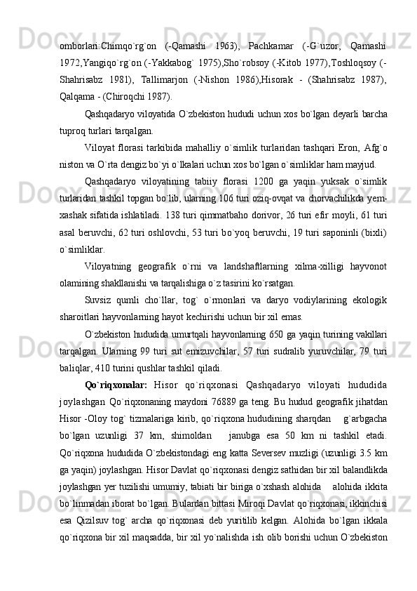 omborlari: Chimqo`rg`on   (-Qamashi   1963),   Pachkamar   (-G`uzor,   Qamashi
1972, Yangiqo`rg`on (-Yakkabog` 1975),Sho`robsoy (-Kitob 1977), Toshloqsoy (-
Shahrisabz   1981),   Tallimarjon   (-Nishon   1986), Hisorak   -   (Shahrisabz   1987),
Qalqama - (Chiroqchi 1987).
Qashqadaryo viloyatida O`zbekiston hududi uchun xos bo`lgan deyarli barcha
tuproq turlari tarqalgan.
Viloyat florasi  tarkibida mahalliy o`simlik turlaridan tashqari  Eron,   Afg`o
niston va O`rta dengiz bo`yi o`lkalari uchun xos bo`lgan o`simliklar ham  mayjud.
Qashqadaryo   viloyatining   tabiiy   florasi   1200   ga   yaqin   yuksak   o`simlik
turlaridan tashkil topgan bo`lib, ularning 106 turi oziq-ovqat va chorvachilikda   yem-
xashak sifatida ishlatiladi. 138 turi qimmatbaho dorivor, 26 turi efir   moyli, 61 turi
asal beruvchi, 62 turi oshlovchi, 53 turi bo`yoq beruvchi, 19 turi saponinli (bixli)
o`simliklar.
Viloyatning   geografik   o`rni   va   landshaftlarning   xilma-xilligi   hayvonot
olamining shakllanishi va tarqalishiga o`z tasirini ko`rsatgan.
Suvsiz   qumli   cho`llar,   tog`   o`rmonlari   va   daryo   vodiylarining   ekologik
sharoitlari hayvonlarning hayot kechirishi uchun bir xil emas.
O`zbekiston hududida umurtqali hayvonlarning 650 ga yaqin turining vakillari
tarqalgan.   Ularning   99   turi   sut   emizuvchilar,   57   turi   sudralib   yuruvchilar,   79   turi
baliqlar, 410 turini qushlar tashkil qiladi.
Qo`riqxonalar:   Hisor   qo`riqxonasi   Qashqadaryo   viloyati   hududida
joylashgan   Qo`riqxonaning maydoni 76889 ga teng. Bu hudud geografik jihatdan
Hisor - Oloy tog` tizmalariga kirib, qo`riqxona hududining sharqdan   g`arbgacha
bo`lgan   uzunligi   37   km,   shimoldan     janubga   esa   50   km   ni   tashkil   etadi.	

Qo`riqxona hududida O`zbekistondagi eng katta Seversev muzligi (uzunligi 3.5   km
ga yaqin) joylashgan. Hisor Davlat qo`riqxonasi dengiz sathidan bir xil  balandlikda
joylashgan yer tuzilishi umumiy, tabiati bir biriga o`xshash alohida   alohida ikkita	

bo`linmadan iborat bo`lgan. Bulardan bittasi Miroqi Davlat  qo`riqxonasi, ikkinchisi
esa   Qizilsuv   tog`   archa   qo`riqxonasi   deb   yuritilib   kelgan.   Alohida   bo`lgan   ikkala
qo`riqxona bir xil maqsadda, bir xil yo`nalishda ish   olib borishi uchun O`zbekiston 