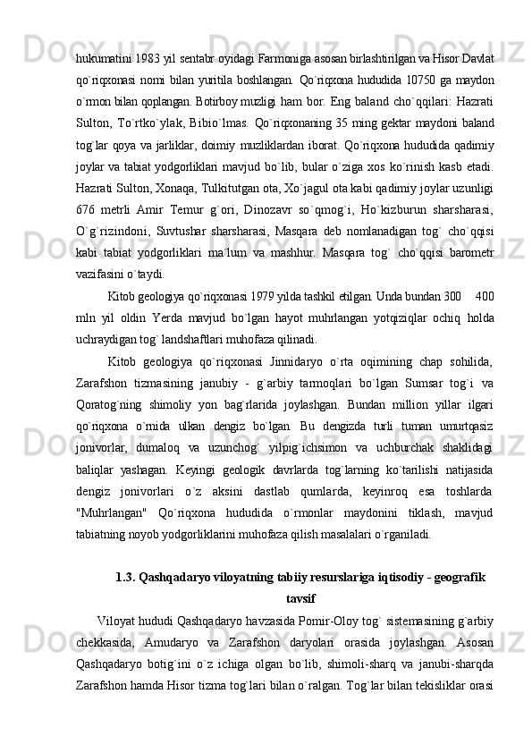 hukumatini 1983 yil sentabr oyidagi Farmoniga  asosan birlashtirilgan va Hisor Davlat
qo`riqxonasi   nomi   bilan   yuritila   boshlangan.   Qo`riqxona   hududida  10750  ga  maydon
o`rmon bilan qoplangan. Botirboy muzligi  ham bor. Eng baland cho`qqilari: Hazrati
Sulton,   To`rtko`ylak,   Bibio`lmas.   Qo`riqxonaning 35 ming gektar maydoni baland
tog`lar qoya va jarliklar, doimiy   muzliklardan iborat. Qo`riqxona hududida qadimiy
joylar va tabiat yodgorliklari   mavjud bo`lib, bular  o`ziga  xos  ko`rinish  kasb  etadi.
Hazrati Sulton, Xonaqa, Tulkitutgan ota, Xo`jagul ota kabi qadimiy joylar uzunligi
676   metrli   Amir   Temur   g`ori,   Dinozavr   so`qmog`i,   Ho`kizburun   sharsharasi,
O`g`rizindoni,   Suvtushar   sharsharasi,   Masqara   deb   nomlanadigan   tog`   cho`qqisi
kabi   tabiat   yodgorliklari   ma`lum   va   mashhur.   Masqara   tog`   cho`qqisi   barometr
vazifasini  o`taydi.
Kitob geologiya qo`riqxonasi 1979 yilda tashkil etilgan. Unda bundan 300    400
mln   yil   oldin   Yerda   mavjud   bo`lgan   hayot   muhrlangan   yotqiziqlar   ochiq   holda
uchraydigan tog` landshaftlari muhofaza qilinadi.
Kitob   geologiya   qo`riqxonasi   Jinnidaryo   o`rta   oqimining   chap   sohilida,
Zarafshon   tizmasining   janubiy   -   g`arbiy   tarmoqlari   bo`lgan   Sumsar   tog`i   va
Qoratog`ning   shimoliy   yon   bag`rlarida   joylashgan.   Bundan   million   yillar   ilgari
qo`riqxona   o`rnida   ulkan   dengiz   bo`lgan.   Bu   dengizda   turli   tuman   umurtqasiz
jonivorlar,   dumaloq   va   uzunchog`   yilpig`ichsimon   va   uchburchak   shaklidagi
baliqlar   yashagan.   Keyingi   geologik   davrlarda   tog`larning   ko`tarilishi   natijasida
dengiz   jonivorlari   o`z   aksini   dastlab   qumlarda,   keyinroq   esa   toshlarda
"Muhrlangan"   Qo`riqxona   hududida   o`rmonlar   maydonini   tiklash,   mavjud
tabiatning noyob yodgorliklarini muhofaza qilish masalalari o`rganiladi.
1.3.   Qashqadaryo  viloyatning tabiiy resurslariga iqtisodiy - geografik
tavsif
       Viloyat hududi Qashqadaryo havzasida Pomir-Oloy tog` sistemasining g`arbiy
chekkasida,   Amudaryo   va   Zarafshon   daryolari   orasida   joylashgan.   Asosan
Qashqadaryo   botig`ini   o`z   ichiga   olgan   bo`lib,   shimoli-sharq   va   janubi-sharqda
Zarafshon hamda Hisor tizma tog`lari bilan o`ralgan. Tog`lar bilan tekisliklar orasi 