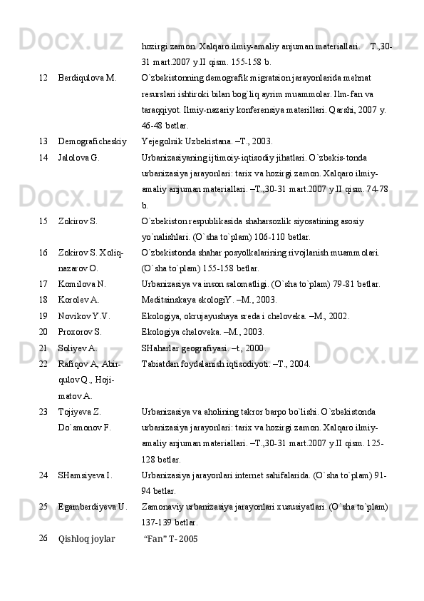 hozirgi zamon. Xalqaro ilmiy-amaliy anjuman materiallari.  T.,30-
31 mart.2007 y.II qism. 155-158 b.
12 Berdiqulova M. O`zbekistonning demografik migratsion jarayonlarida mehnat 
resurslari ishtiroki bilan bog`liq ayrim muammolar. Ilm-fan va 
taraqqiyot. Ilmiy-nazariy konferensiya materillari. Qarshi, 2007 y. 
46-48 betlar. 
13 Demogrаficheskiy  Yejegolnik Uzbekistаnа. –T., 2003.
14 Jаlolovа G. Urbаnizаsiyaning ijtimoiy-iqtisodiy jihаtlаri. O`zbekis-tondа 
urbаnizаsiya jаrаyonlаri: tаrix vа hozirgi zаmon. Xаlqаro ilmiy-
аmаliy аnjumаn mаteriаllаri. –T.,30-31 mаrt.2007 y.II qism. 74-78 
b.
15 Zokirov S. O`zbekiston respublikаsidа shаhаrsozlik siyosаtining аsosiy 
yo`nаlishlаri. (O`shа to`plаm) 106-110 betlаr.
16 Zokirov S. Xoliq-
nаzаrov O. O`zbekistondа shаhаr posyolkаlаrining rivojlаnish muаmmolаri. 
(O`shа to`plаm) 155-158 betlаr.
17 Komilovа N. Urbаnizаsiya vа inson sаlomаtligi. (O`shа to`plаm) 79-81 betlаr.
18 Korolev А. Meditsinskаya ekologiY. –M., 2003.
19 Novikov Y.V. Ekologiya, okrujаyushаya sredа i chelovekа.  –M., 2002.
20 Proxorov S. Ekologiya chelovekа. –M., 2003.
21 Soliyev А. SHаhаrlаr geogrаfiyasi. –t., 2000.
22 Rаfiqov А, Аbir-
qulov Q., Hoji-
mаtov А. Tаbiаtdаn foydаlаnish iqtisodiyoti. –T., 2004.
23 Tojiyevа Z. 
Do`smonov F. Urbаnizаsiya vа аholining tаkror bаrpo bo`lishi. O`zbekistondа 
urbаnizаsiya jаrаyonlаri: tаrix vа hozirgi zаmon. Xаlqаro ilmiy-
аmаliy аnjumаn mаteriаllаri. –T.,30-31 mаrt.2007 y.II qism. 125-
128 betlаr.
24 SHаmsiyevа I. Urbаnizаsiya jаrаyonlаri internet sаhifаlаridа. (O`shа to`plаm) 91-
94 betlаr.
25 Egаmberdiyevа U. Zаmonаviy urbаnizаsiya jаrаyonlаri xususiyatlаri. (O`shа to`plаm) 
137-139 betlаr.
26
Qishloq joylar    “Fan”  T- 2005 
