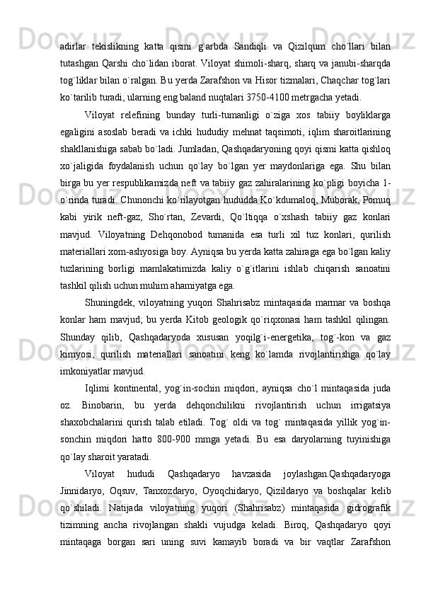 adirlar   tekislikning   katta   qismi   g`arbda   Sandiqli   va   Qizilqum   cho`llari   bilan
tutashgan Qarshi  cho`lidan iborat. Viloyat  shimoli-sharq, sharq va janubi-sharqda
tog`liklar bilan o`ralgan. Bu yerda Zarafshon va Hisor tizmalari, Chaqchar tog`lari
ko`tarilib turadi, ularning eng baland nuqtalari 3750-4100 metrgacha yetadi.
Viloyat   relefining   bunday   turli-tumanligi   o`ziga   xos   tabiiy   boyliklarga
egaligini   asoslab   beradi   va   ichki   hududiy   mehnat   taqsimoti,   iqlim   sharoitlarining
shakllanishiga sabab bo`ladi. Jumladan, Qashqadaryoning qoyi qismi katta qishloq
xo`jaligida   foydalanish   uchun   qo`lay   bo`lgan   yer   maydonlariga   ega.   Shu   bilan
birga bu yer respublikamizda neft va tabiiy gaz zahiralarining ko`pligi boyicha 1-
o`rinda turadi. Chunonchi ko`rilayotgan hududda Ko`kdumaloq, Muborak, Pomuq
kabi   yirik   neft-gaz,   Sho`rtan,   Zevardi,   Qo`ltiqqa   o`xshash   tabiiy   gaz   konlari
mavjud.   Viloyatning   Dehqonobod   tumanida   esa   turli   xil   tuz   konlari,   qurilish
materiallari xom-ashyosiga boy. Ayniqsa bu yerda katta zahiraga ega bo`lgan kaliy
tuzlarining   borligi   mamlakatimizda   kaliy   o`g`itlarini   ishlab   chiqarish   sanoatini
tashkil qilish uchun muhim ahamiyatga ega.
Shuningdek,   viloyatning   yuqori   Shahrisabz   mintaqasida   marmar   va   boshqa
konlar   ham   mavjud;   bu   yerda   Kitob   geologik   qo`riqxonasi   ham   tashkil   qilingan.
Shunday   qilib,   Qashqadaryoda   xususan   yoqilg`i-energetika,   tog`-kon   va   gaz
kimyosi,   qurilish   materiallari   sanoatini   keng   ko`lamda   rivojlantirishga   qo`lay
imkoniyatlar mavjud.
Iqlimi   kontinental,   yog`in-sochin   miqdori,   ayniqsa   cho`l   mintaqasida   juda
oz.   Binobarin,   bu   yerda   dehqonchilikni   rivojlantirish   uchun   irrigatsiya
shaxobchalarini   qurish   talab   etiladi.   Tog`   oldi   va   tog`   mintaqasida   yillik   yog`in-
sonchin   miqdori   hatto   800-900   mmga   yetadi.   Bu   esa   daryolarning   tuyinishiga
qo`lay sharoit yaratadi.
Viloyat   hududi   Qashqadaryo   havzasida   joylashgan.Qashqadaryoga
Jinnidaryo,   Oqsuv,   Tanxozdaryo,   Oyoqchidaryo,   Qizildaryo   va   boshqalar   kelib
qo`shiladi.   Natijada   viloyatning   yuqori   (Shahrisabz)   mintaqasida   gidrografik
tizimning   ancha   rivojlangan   shakli   vujudga   keladi.   Biroq,   Qashqadaryo   qoyi
mintaqaga   borgan   sari   uning   suvi   kamayib   boradi   va   bir   vaqtlar   Zarafshon 