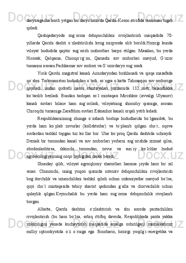 daryosigacha borib yetgan bu daryo hozirda Qarshi-Koson atrofida tamoman tugab
qoladi.
Qashqadaryoda   sug`orma   dehqonchilikni   rivojlantirish   maqsadida   70-
yillarda   Qarshi   dashti   o`zlashtirilishi   keng   miqyosda   olib   borildi.Hozirgi   kunda
viloyat   hududida   qaptor   sug`orish   inshootlari   barpo   etilgan.   Masalan,   bu   yerda
Hisorak,   Qalqama,   Chimqo`rg`on,   Qamashi   suv   omborlari   mavjud,   G`uzor
tumanini asosan Pachkamar suv ombori va G`uzordaryo sug`oradi.
Yirik   Qarshi   magistral   kanali   Amudaryodan   boshlanadi   va   qisqa   masafada
qo`shni Turkmaniston hududidan o`tadi, so`ngra u katta Talimarjon suv omboriga
qoyiladi,   undan   qudratli   nasos   stantsiyalari   yordamida   132   metr   balandlikka
ko`tarilib   beriladi.   Bundan   tashqari   so`l   mintaqasi   Mirishkor   (avvalgi   Ulyanov)
kanali   suvlari   bilane   ham   sug`oriladi,   viloyatning   shimoliy   qismiga,   asosan
Chiroqchi tumaniga Zarafshon suvlari Eskianhor kanali orqali yetib keladi.
Respublikamizning   shunga   o`xshash   boshqa   hududlarida   bo`lganidek,   bu
yerda   ham   ko`plab   zovurlar   (kollektorlar)   va   to`planib   qolgan   sho`r,   oqova
suvlardan   tashkil   topgan   tuz   ko`llar   bor.   Ular   ko`proq   Qarshi   dashtida   uchraydi.
Demak   bir   tomondan   kanal   va   suv   omborlari   yerlarni   sug`orishda   xizmat   qilsa,
obodonlashtirsa,   ikkinchi   tomondan,   zovur   va   sun`iy   ko`lchlar   hudud
agroekologiyasining noqo`layligidan darak beradi.
Shunday   qilib,   viloyat   agroiqlimiy   sharoitlari   hamma   joyda   ham   bir   xil
emas.   Chunonchi,   uning   yuqori   qismida   intensiv   dehqonchilikni   rivojlantirish
bog`dorchilik   va   uzumchilikni   tashkil   qilish   uchun   imkoniyatlar   mavjud   bo`lsa,
quyi   cho`l   mintaqasida   tabiiy   sharoit   qadimdan   g`alla   va   chorvachilik   uchun
qulaylik   qilgan.Keyinchalik   bu   yerda   ham   sug`orma   dehqonchilik   rivojlanib
borgan.
Albatta,   Qarshi   dashtini   o`zlashtirish   va   shu   asosda   paxtachilikni
rivojlantirish   (bu   ham   bo`lsa,   sobiq   ittifoq   davrida,   Respublikada   paxta   yakka
xokimligini   yanada   kuchaytirish   maqsadida   amalga   oshirilgan)   mamlakatimiz
milliy   iqtisodiyotida   o`z   o`rniga   ega.   Binobarin,   hozirgi   yoqilg`i-energetika   va 