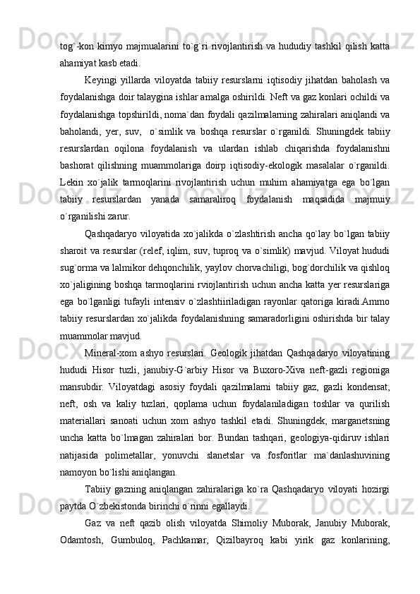 tog`-kon   kimyo   majmualarini   to`g`ri   rivojlantirish   va   hududiy   tashkil   qilish   katta
ahamiyat kasb etadi.
Keyingi   yillarda   viloyatda   tabiiy   resurslarni   iqtisodiy   jihatdan   baholash   va
foydalanishga doir talaygina ishlar amalga oshirildi. Neft va gaz konlari ochildi va
foydalanishga topshirildi, noma`dan foydali qazilmalarning zahiralari aniqlandi va
baholandi,   yer,   suv,     o`simlik   va   boshqa   resurslar   o`rganildi.   Shuningdek   tabiiy
resurslardan   oqilona   foydalanish   va   ulardan   ishlab   chiqarishda   foydalanishni
bashorat   qilishning   muammolariga   doirp   iqtisodiy-ekologik   masalalar   o`rganildi.
Lekin   xo`jalik   tarmoqlarini   rivojlantirish   uchun   muhim   ahamiyatga   ega   bo`lgan
tabiiy   resurslardan   yanada   samaraliroq   foydalanish   maqsadida   majmuiy
o`rganilishi zarur.
Qashqadaryo viloyatida xo`jalikda o`zlashtirish ancha qo`lay bo`lgan tabiiy
sharoit va resurslar (relef, iqlim, suv, tuproq va o`simlik) mavjud. Viloyat hududi
sug`orma va lalmikor dehqonchilik, yaylov chorvachiligi, bog`dorchilik va qishloq
xo`jaligining boshqa tarmoqlarini rviojlantirish uchun ancha katta yer resurslariga
ega   bo`lganligi   tufayli   intensiv   o`zlashtiiriladigan   rayonlar   qatoriga   kiradi.Ammo
tabiiy resurslardan xo`jalikda foydalanishning samaradorligini oshirishda bir talay
muammolar mavjud.
Mineral-xom   ashyo   resurslari.   Geologik   jihatdan   Qashqadaryo   viloyatining
hududi   Hisor   tuzli,   janubiy-G`arbiy   Hisor   va   Buxoro-Xiva   neft-gazli   regioniga
mansubdir.   Viloyatdagi   asosiy   foydali   qazilmalarni   tabiiy   gaz,   gazli   kondensat,
neft,   osh   va   kaliy   tuzlari,   qoplama   uchun   foydalaniladigan   toshlar   va   qurilish
materiallari   sanoati   uchun   xom   ashyo   tashkil   etadi.   Shuningdek,   marganetsning
uncha   katta   bo`lmagan   zahiralari   bor.   Bundan   tashqari,   geologiya-qidiruv   ishlari
natijasida   polimetallar,   yonuvchi   slanetslar   va   fosforitlar   ma`danlashuvining
namoyon bo`lishi aniqlangan.
Tabiiy   gazning   aniqlangan   zahiralariga   ko`ra   Qashqadaryo   viloyati   hozirgi
paytda O`zbekistonda birinchi o`rinni egallaydi.
Gaz   va   neft   qazib   olish   viloyatda   Shimoliy   Muborak,   Janubiy   Muborak,
Odamtosh,   Gumbuloq,   Pachkamar,   Qizilbayroq   kabi   yirik   gaz   konlarining, 