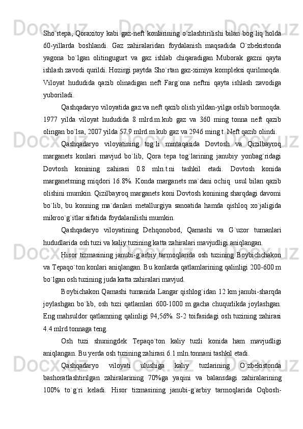 Sho`rtepa, Qoraxitoy kabi gaz-neft konlarining o`zlashtirilishi bilan bog`liq holda
60-yillarda   boshlandi.   Gaz   zahiralaridan   foydalanish   maqsadida   O`zbekistonda
yagona   bo`lgan   olitingugurt   va   gaz   ishlab   chiqaradigan   Muborak   gazni   qayta
ishlash zavodi qurildi. Hozirgi paytda Sho`rtan gaz-ximiya kompleksi qurilmoqda.
Viloyat   hududida   qazib   olinadigan   neft   Farg`ona   neftni   qayta   ishlash   zavodiga
yuboriladi. 
Qashqadaryo viloyatida gaz va neft qazib olish yildan-yilga oshib bormoqda.
1977   yilda   viloyat   hududida   8   mlrd.m.kub   gaz   va   360   ming   tonna   neft   qazib
olingan bo`lsa, 2007 yilda 57.9 mlrd.m.kub gaz va 2946 ming t. Neft qazib olindi. 
Qashqadaryo   viloyatining   tog`li   mintaqasida   Dovtosh   va   Qizilbayroq
marganets   konlari   mavjud   bo`lib,   Qora   tepa   tog`larining   janubiy   yonbag`ridagi
Dovtosh   konining   zahirasi   0.8   mln.t.ni   tashkil   etadi.   Dovtosh   konida
marganetsning miqdori 16.8%. Konda marganets ma`dani ochiq   usul bilan qazib
olishini mumkin. Qizilbayroq marganets koni Dovtosh konining sharqdagi davomi
bo`lib,   bu   konning   ma`danlari   metallurgiya   sanoatida   hamda   qishloq   xo`jaligida
mikroo`g`itlar sifatida foydalanilishi mumkin.
Qashqadaryo   viloyatining   Dehqonobod,   Qamashi   va   G`uzor   tumanlari
hududlarida osh tuzi va kaliy tuzining katta zahiralari mavjudligi aniqlangan.
Hisor   tizmasining   janubi-g`arbiy   tarmoqlarida   osh   tuzining   Boybichchakon
va Tepaqo`ton konlari aniqlangan. Bu konlarda qatlamlarining qalinligi 200-600 m
bo`lgan osh tuzining juda katta zahiralari mavjud.
Boybichakon Qamashi tumanida Langar qishlog`idan 12 km janubi-sharqda
joylashgan   bo`lib,   osh   tuzi   qatlamlari   600-1000   m.gacha   chuqurlikda   joylashgan.
Eng mahsuldor qatlamning qalinligi 94,56%. S-2 toifasidagi osh tuzining zahirasi
4.4 mlrd tonnaga teng.
Osh   tuzi   shuningdek   Tepaqo`ton   kaliy   tuzli   konida   ham   mavjudligi
aniqlangan. Bu yerda osh tuzining zahirasi 6.1 mln.tonnani tashkil etadi.
Qashqadaryo   viloyati   ulushiga   kaliy   tuzlarining   O`zbekistonda
bashoratlashtirilgan   zahiralarining   70%ga   yaqini   va   balansdagi   zahiralarining
100%   to`g`ri   keladi.   Hisor   tizmasining   janubi-g`arbiy   tarmoqlarida   Oqbosh- 