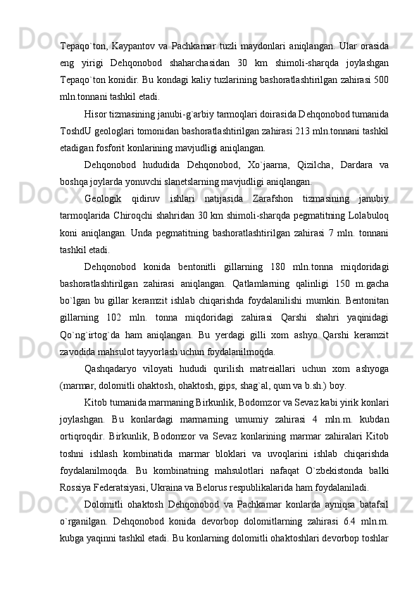 Tepaqo`ton,   Kaypantov   va   Pachkamar   tuzli   maydonlari   aniqlangan.   Ular   orasida
eng   yirigi   Dehqonobod   shaharchasidan   30   km   shimoli-sharqda   joylashgan
Tepaqo`ton konidir. Bu kondagi kaliy tuzlarining bashoratlashtirilgan zahirasi 500
mln.tonnani tashkil etadi. 
Hisor tizmasining janubi-g`arbiy tarmoqlari doirasida Dehqonobod tumanida
ToshdU geologlari tomonidan bashoratlashtirilgan zahirasi 213 mln.tonnani tashkil
etadigan fosforit konlarining mavjudligi aniqlangan.
Dehqonobod   hududida   Dehqonobod,   Xo`jaarna,   Qizilcha,   Dardara   va
boshqa joylarda yonuvchi slanetslarning mavjudligi aniqlangan.
Geologik   qidiruv   ishlari   natijasida   Zarafshon   tizmasining   janubiy
tarmoqlarida Chiroqchi shahridan 30 km shimoli-sharqda pegmatitning Lolabuloq
koni   aniqlangan.   Unda   pegmatitning   bashoratlashtirilgan   zahirasi   7   mln.   tonnani
tashkil etadi.
Dehqonobod   konida   bentonitli   gillarning   180   mln.tonna   miqdoridagi
bashoratlashtirilgan   zahirasi   aniqlangan.   Qatlamlarning   qalinligi   150   m.gacha
bo`lgan   bu   gillar   keramzit   ishlab   chiqarishda   foydalanilishi   mumkin.   Bentonitan
gillarning   102   mln.   tonna   miqdoridagi   zahirasi   Qarshi   shahri   yaqinidagi
Qo`ng`irtog`da   ham   aniqlangan.   Bu   yerdagi   gilli   xom   ashyo   Qarshi   keramzit
zavodida mahsulot tayyorlash uchun foydalanilmoqda.
Qashqadaryo   viloyati   hududi   qurilish   matreiallari   uchun   xom   ashyoga
(marmar, dolomitli ohaktosh, ohaktosh, gips, shag`al, qum va b.sh.) boy.
Kitob tumanida marmaning Birkunlik, Bodomzor va Sevaz kabi yirik konlari
joylashgan.   Bu   konlardagi   marmarning   umumiy   zahirasi   4   mln.m.   kubdan
ortiqroqdir.   Birkunlik,   Bodomzor   va   Sevaz   konlarining   marmar   zahiralari   Kitob
toshni   ishlash   kombinatida   marmar   bloklari   va   uvoqlarini   ishlab   chiqarishda
foydalanilmoqda.   Bu   kombinatning   mahsulotlari   nafaqat   O`zbekistonda   balki
Rossiya Federatsiyasi, Ukraina va Belorus respublikalarida ham foydalaniladi.
Dolomitli   ohaktosh   Dehqonobod   va   Pachkamar   konlarda   ayniqsa   batafsil
o`rganilgan.   Dehqonobod   konida   devorbop   dolomitlarning   zahirasi   6.4   mln.m.
kubga yaqinni tashkil etadi. Bu konlarning dolomitli ohaktoshlari devorbop toshlar 