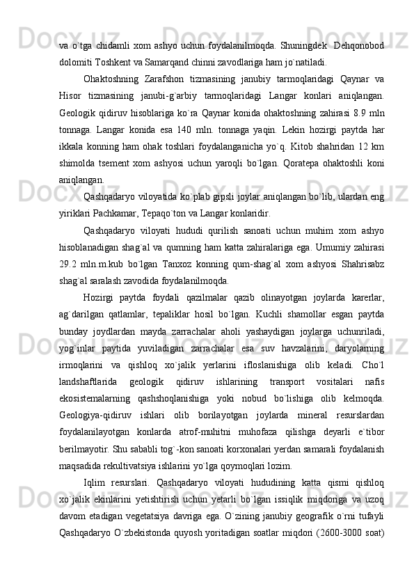 va   o`tga   chidamli   xom   ashyo   uchun   foydalanilmoqda.   Shuningdek     Dehqonobod
dolomiti Toshkent va Samarqand chinni zavodlariga ham jo`natiladi.
Ohaktoshning   Zarafshon   tizmasining   janubiy   tarmoqlaridagi   Qaynar   va
Hisor   tizmasining   janubi-g`arbiy   tarmoqlaridagi   Langar   konlari   aniqlangan.
Geologik   qidiruv   hisoblariga   ko`ra   Qaynar   konida   ohaktoshning   zahirasi   8.9   mln
tonnaga.   Langar   konida   esa   140   mln.   tonnaga   yaqin.   Lekin   hozirgi   paytda   har
ikkala   konning   ham   ohak   toshlari   foydalanganicha   yo`q.   Kitob   shahridan   12   km
shimolda   tsement   xom   ashyosi   uchun   yaroqli   bo`lgan.   Qoratepa   ohaktoshli   koni
aniqlangan.
Qashqadaryo viloyatida ko`plab gipsli joylar aniqlangan bo`lib, ulardan eng
yiriklari Pachkamar, Tepaqo`ton va Langar konlaridir.
Qashqadaryo   viloyati   hududi   qurilish   sanoati   uchun   muhim   xom   ashyo
hisoblanadigan   shag`al   va   qumning   ham   katta   zahiralariga   ega.   Umumiy   zahirasi
29.2   mln.m.kub   bo`lgan   Tanxoz   konning   qum-shag`al   xom   ashyosi   Shahrisabz
shag`al saralash zavodida foydalanilmoqda.
Hozirgi   paytda   foydali   qazilmalar   qazib   olinayotgan   joylarda   karerlar,
ag`darilgan   qatlamlar,   tepaliklar   hosil   bo`lgan.   Kuchli   shamollar   esgan   paytda
bunday   joydlardan   mayda   zarrachalar   aholi   yashaydigan   joylarga   uchunriladi,
yog`inlar   paytida   yuviladigan   zarrachalar   esa   suv   havzalarini,   daryolarning
irmoqlarini   va   qishloq   xo`jalik   yerlarini   ifloslanishiga   olib   keladi.   Cho`l
landshaftlarida   geologik   qidiruv   ishlarining   transport   vositalari   nafis
ekosistemalarning   qashshoqlanishiga   yoki   nobud   bo`lishiga   olib   kelmoqda.
Geologiya-qidiruv   ishlari   olib   borilayotgan   joylarda   mineral   resurslardan
foydalanilayotgan   konlarda   atrof-muhitni   muhofaza   qilishga   deyarli   e`tibor
berilmayotir. Shu sababli tog`-kon sanoati korxonalari yerdan samarali foydalanish
maqsadida rekultivatsiya ishlarini yo`lga qoymoqlari lozim.
Iqlim   resurslari.   Qashqadaryo   viloyati   hududining   katta   qismi   qishloq
xo`jalik   ekinlarini   yetishtirish   uchun   yetarli   bo`lgan   issiqlik   miqdoriga   va   uzoq
davom   etadigan  vegetatsiya  davriga  ega.  O`zining  janubiy  geografik  o`rni  tufayli
Qashqadaryo O`zbekistonda quyosh yoritadigan soatlar  miqdori (2600-3000 soat) 