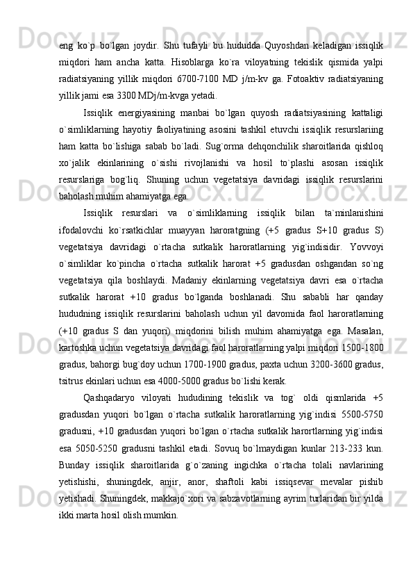 eng   ko`p   bo`lgan   joydir.   Shu   tufayli   bu   hududda   Quyoshdan   keladigan   issiqlik
miqdori   ham   ancha   katta.   Hisoblarga   ko`ra   viloyatning   tekislik   qismida   yalpi
radiatsiyaning   yillik   miqdori   6700-7100   MD   j/m-kv   ga.   Fotoaktiv   radiatsiyaning
yillik jami esa 3300 MDj/m-kvga yetadi.
Issiqlik   energiyasining   manbai   bo`lgan   quyosh   radiatsiyasining   kattaligi
o`simliklarning   hayotiy   faoliyatining   asosini   tashkil   etuvchi   issiqlik   resurslariing
ham   katta   bo`lishiga   sabab   bo`ladi.   Sug`orma   dehqonchilik   sharoitlarida   qishloq
xo`jalik   ekinlarining   o`sishi   rivojlanishi   va   hosil   to`plashi   asosan   issiqlik
resurslariga   bog`liq.   Shuning   uchun   vegetatsiya   davridagi   issiqlik   resurslarini
baholash muhim ahamiyatga ega.
Issiqlik   resurslari   va   o`simliklarning   issiqlik   bilan   ta`minlanishini
ifodalovchi   ko`rsatkichlar   muayyan   haroratgning   (+5   gradus   S+10   gradus   S)
vegetatsiya   davridagi   o`rtacha   sutkalik   haroratlarning   yig`indisidir.   Yovvoyi
o`simliklar   ko`pincha   o`rtacha   sutkalik   harorat   +5   gradusdan   oshgandan   so`ng
vegetatsiya   qila   boshlaydi.   Madaniy   ekinlarning   vegetatsiya   davri   esa   o`rtacha
sutkalik   harorat   +10   gradus   bo`lganda   boshlanadi.   Shu   sababli   har   qanday
hududning   issiqlik   resurslarini   baholash   uchun   yil   davomida   faol   haroratlarning
(+10   gradus   S   dan   yuqori)   miqdorini   bilish   muhim   ahamiyatga   ega.   Masalan,
kartoshka uchun vegetatsiya davridagi faol haroratlarning yalpi miqdori 1500-1800
gradus, bahorgi bug`doy uchun 1700-1900 gradus, paxta uchun 3200-3600 gradus,
tsitrus ekinlari uchun esa 4000-5000 gradus bo`lishi kerak.
Qashqadaryo   viloyati   hududining   tekislik   va   tog`   oldi   qismlarida   +5
gradusdan   yuqori   bo`lgan   o`rtacha   sutkalik   haroratlarning   yig`indisi   5500-5750
gradusni,   +10  gradusdan  yuqori   bo`lgan  o`rtacha  sutkalik  harortlarning  yig`indisi
esa   5050-5250   gradusni   tashkil   etadi.   Sovuq   bo`lmaydigan   kunlar   213-233   kun.
Bunday   issiqlik   sharoitlarida   g`o`zaning   ingichka   o`rtacha   tolali   navlarining
yetishishi,   shuningdek,   anjir,   anor,   shaftoli   kabi   issiqsevar   mevalar   pishib
yetishadi. Shuningdek, makkajo`xori va sabzavotlarning ayrim turlaridan bir yilda
ikki marta hosil olish mumkin. 
