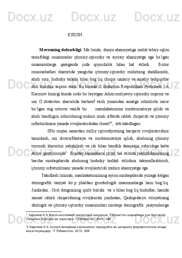                                  KIRISH
            Mavzuning dolzarbligi .   Ma`lumki, dunyo ahamiyatiga molik tabiiy-iqlim
tasnifidagi   muammolar   ijtimoiy-iqtisodiy   va   siyosiy   ahamiyatga   ega   bо`lgan
muammolarga   qaraganda   juda   qiyinchilik   bilan   hal   etiladi.     Bozor
munosabatlari   sharoitida   yangicha   ijtimoiy-iqtisodiy   muhitning   shakllanishi,
aholi   soni,   hududiy   tarkibi   bilan   bog`liq   chuqur   nazariy   va   amaliy   tadqiqotlar
olib borishni  taqozo etadi. Bu borada O`zbekiston Respublikasi  Prezidenti I.A
Karimov hozirgi kunda sodir bo`layotgan Jahon moliyaviy-iqtisodiy inqirozi va
uni   O`zbekiston   sharoitida   bartaraf   etish   yuzasidan   amalga   oshirilishi   zarur
bo`lgan   eng   ustuvor   vazifa   bu   mamlakatimizni   modernizatsiya   qilish   va
aholi bandligini oshirishning muhim omili sifatida ishlab chiqarish va ijtimoiy
infratuzilmani yanada rivojlantirishdan iborat 1
,  deb takidlagan.	

                  SHu   nuqtai   nazardan   milliy   iqtisodiyotning   barqaror   rivojlantirishini
taminlash,   uni   diversifikatsiya   va   modernizatsiya   qilish,   aholining   ijtimoiy
turmush   sharoitini   yahshilash   va   ish   bilan   bandlik   darajasini   oshirishga   katta
etibor qaratilmoqda 2
.   Bunday masalalarni izchil hal etishda respublikamizning
barcha   mintaqalarida   aholining   hududiy   tashkil   etilishini   takomillashtirish,
ijtimoiy infratuzilmani yanada rivojlantirish muhim ahamiyatga ega.
         Takidlash lozimki, mamlakatimizning ayrim mintaqalarida yuzaga kelgan
demografik   vaziyat   ko`p   jihatdan   geoekologik   muammolarga   ham   bog`liq.
Jumladan , Orol dengizining qurib borishi   va u bilan bog`liq hududlar, hamda
sanoat   ishlab   chiqarishning   rivojlanishi   jumladan,   Qashqadaryo   viloyatining
ekologik va ijtimoiy-iqtisodiy muammolari  mintaqa  demografik   jarayonlariga
1 1
  Каримов И.А Жаҳон молиявий –иқтисодий инқирози, Ўзбекистон шароитида уни бартараф 
этишнинг йўллари ва чоралари.-Т Ўзбекистон, 2009, -48б
2
2  Каримов И.А. Асосий вазифамиз-ватанимиз тараққиёти ва ҳалқимиз фаровонлигини янада 
юксалтиришдир. –Т Ўзбекистон, 2010, -80б 