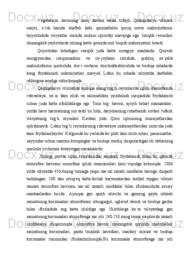 Vegetatsiya   davrining   uzoq   davom   etishi   tufayli   Qashqadaryo   viloyati
mayiz,   o`rik   hamda   shaftoli   kabi   qimmatbaho   quruq   meva   mahsulotlarini
tayyorlashda   viloyatlar   orasida   muhim   iqtisodiy   mavqega   ega.   Issiqlik   resurslari
shuningdek yaylovlarda yilning katta qismida mol boqish imkoniyatini beradi.
Quyoshdan   keladigan   issiqlik   juda   katta   energiya   manbaidir.   Quyosh
energiyasidan   issiqxonalarni   va   uy-joylarni   isitishda,   qishloq   xo`jalik
mahsulotlarini   quritishda,   sho`r  suvlarni  chuchuklashtirishda  va   boshqa  sohalarda
keng   foydalanish   imkoniyatlari   mavjud.   Lekin   bu   sohada   viloyatda   dastlabki
ishlargina amalga oshirilmoqda.
Qashqadaryo viloyatida ayniqsa  uning tog`li  rayonlarida iqlim  sharoitlarida
rekreatsiya,   ya`ni   dam   olish   va   salomatlikni   yaxshilash   maqsadida   foydalanish
uchun   juda   katta   afzalliklarga   ega.   Toza   tog`   havosi,   ajoyib   tabiat   manzaralari,
yozda havo haroratining mu`tadil bo`lishi, daryolarning rohatbaxsh suvlari tufayli
viloyatning   tog`li   rayonlari   Kavkaz   yoki   Qrim   iqlimining   xusisiyatlaridan
qolishmaydi. Lekin tog`li rayonlarning rekreatsiya imkoniyatlaridan xozircha juda
kam foydalanilayotir. Kelgusida bu yerlarda ko`plab dam olish uylari, pansionatlar,
sayyoxlar uchun maxsus kempinglar va boshqa xordiq chiqariladigan ob`ektlarning
qurilishi yechimini kutayotgan masalalardir. 
  Xozirgi   paytda   iqlim   resurslaridan   samarali   foydalanish   bilan   bir   qatorda
atmosfera   havosini   muxofaza   qilish   muammolari   ham   vujudga   kelmoqda.   2 006
yilda viloyatda 456,4ming tonnaga yaqin xar-xil zararli moddalar havoga chiqarib
tashlangan.   100   dan   ortiqroq   katta-kichik   korxonalardan   tashkil   topgan   viloyat
sanoati   atmosfera   havosini   xar-xil   zaxarli   moddalar   bilan   ifloslanishida   asosiy
manbaalardan   biridir.   Ayniqsa   gaz   qazib   oluvchi   va   gazning   qayta   ishlash
sanoatining   korxonalari   atmosferani   oltingurgut,   uglerod   oksidi   va   boshqa   gazlar
bilan   ifloslashda   eng   katta   ululshga   ega.   Hisoblarga   ko`ra   viloyatdagi   gaz
sanoatining korxonalari atmosferaga xar yili 240-250 ming tonna miqdorida zaxarli
moddalarni   chiqarmoqda.   Atmosfera   havosi   shuningdek   qurilishi   materiallari
sanoatining   korxonalari,   paxta   tozalash   zavodlari,   maishiy   xizmat   va   boshqa
korxonalar   tomonidan   ifloslantirilmoqda.Bu   korxonalar   atmosferaga   xar   yili 