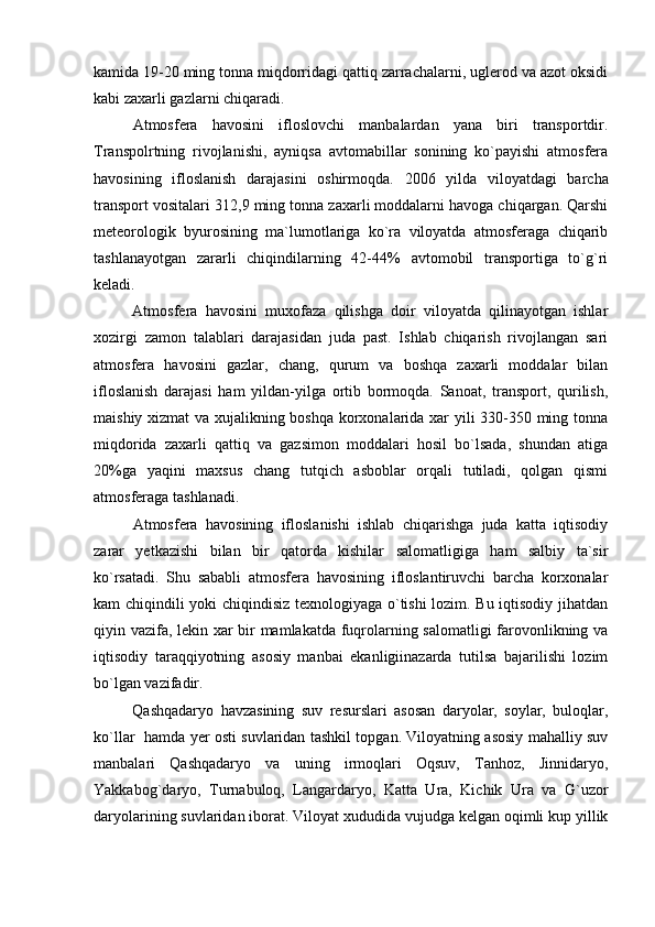 kamida 19-20 ming tonna miqdorridagi qattiq zarrachalarni, uglerod va azot oksidi
kabi zaxarli gazlarni chiqaradi. 
Atmosfera   havosini   ifloslovchi   manbalardan   yana   biri   transportdir.
Transpolrtning   rivojlanishi,   ayniqsa   avtomabillar   sonining   ko`payishi   atmosfera
havosining   ifloslanish   darajasini   oshirmoqda.   2006   yilda   viloyatdagi   barcha
transport vositalari  3 12,9 ming tonna zaxarli moddalarni havoga chiqargan. Qarshi
meteorologik   byurosining   ma`lumotlariga   ko`ra   viloyatda   atmosferaga   chiqarib
tashlanayotgan   zararli   chiqindilarning   42-44%   avtomobil   transportiga   to`g`ri
keladi.
Atmosfera   havosini   muxofaza   qilishga   doir   viloyatda   qilinayotgan   ishlar
xozirgi   zamon   talablari   darajasidan   juda   past.   Ishlab   chiqarish   rivojlangan   sari
atmosfera   havosini   gazlar,   chang,   qurum   va   boshqa   zaxarli   moddalar   bilan
ifloslanish   darajasi   ham   yildan-yilga   ortib   bormoqda.   Sanoat,   transport,   qurilish,
maishiy xizmat va xujalikning boshqa korxonalarida xar yili 330-350 ming tonna
miqdorida   zaxarli   qattiq   va   gazsimon   moddalari   hosil   bo`lsada,   shundan   atiga
20%ga   yaqini   maxsus   chang   tutqich   asboblar   orqali   tutiladi,   qolgan   qismi
atmosferaga tashlanadi. 
Atmosfera   havosining   ifloslanishi   ishlab   chiqarishga   juda   katta   iqtisodiy
zarar   yetkazishi   bilan   bir   qatorda   kishilar   salomatligiga   ham   salbiy   ta`sir
ko`rsatadi.   Shu   sababli   atmosfera   havosining   ifloslantiruvchi   barcha   korxonalar
kam chiqindili yoki chiqindisiz texnologiyaga o`tishi lozim. Bu iqtisodiy jihatdan
qiyin vazifa, lekin xar bir mamlakatda fuqrolarning salomatligi  farovonlikning va
iqtisodiy   taraqqiyotning   asosiy   manbai   ekanligiinazarda   tutilsa   bajarilishi   lozim
bo`lgan vazifadir.
Qashqadaryo   havzasining   suv   resurslari   asosan   daryolar,   soylar,   buloqlar,
ko`llar   hamda yer osti suvlaridan tashkil topgan. Viloyatning asosiy mahalliy suv
manbalari   Qashqadaryo   va   uning   irmoqlari   Oqsuv,   Tanhoz,   Jinnidaryo,
Yakkabog`daryo,   Turnabuloq,   Langardaryo,   Katta   Ura,   Kichik   Ura   va   G`uzor
daryolarining suvlaridan iborat. Viloyat xududida vujudga kelgan oqimli kup yillik 